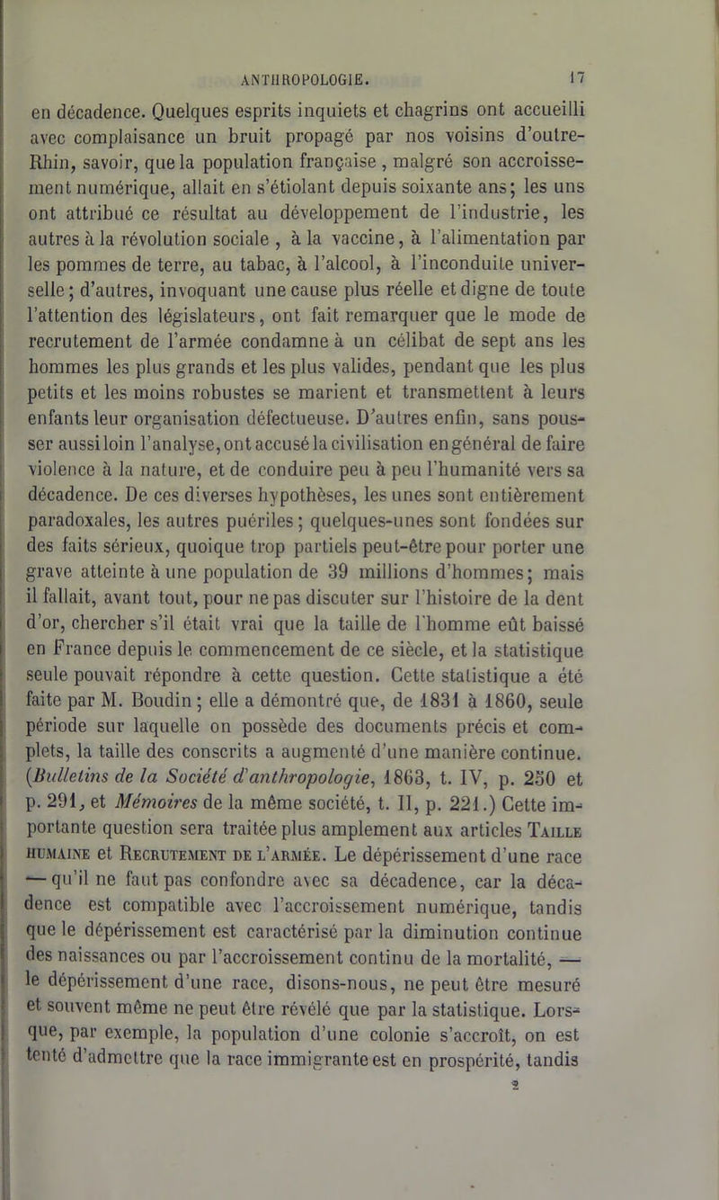 en décadence. Quelques esprits inquiets et chagrins ont accueilli avec complaisance un bruit propagé par nos voisins d’oulre- Rhin, savoir, que la population française , malgré son accroisse- ment numérique, allait en s’étiolant depuis soixante ans; les uns ont attribué ce résultat au développement de l’industrie, les autres à la révolution sociale , à la vaccine, à l’alimentation par les pommes de terre, au tabac, à l’alcool, à l’inconduite univer- selle; d’autres, invoquant une cause plus réelle et digne de toute l’attention des législateurs, ont fait remarquer que le mode de recrutement de l’armée condamne à un célibat de sept ans les hommes les plus grands et les plus valides, pendant que les plus petits et les moins robustes se marient et transmettent à leurs enfants leur organisation défectueuse. D’autres enfin, sans pous- ser aussi loin l’analyse, ont accusé la civilisation en général défaire violence à la nature, et de conduire peu à peu l’humanité vers sa décadence. De ces diverses hypothèses, les unes sont entièrement paradoxales, les autres puériles; quelques-unes sont fondées sur des faits sérieux, quoique trop partiels peut-être pour porter une grave atteinte à une population de 39 millions d’hommes; mais il fallait, avant tout, pour ne pas discuter sur l’histoire de la dent d’or, chercher s’il était vrai que la taille de l'homme eût baissé en France depuis le commencement de ce siècle, et la statistique seule pouvait répondre à cette question. Cette statistique a été faite par M. Boudin ; elle a démontré que, de 1831 à 1860, seule période sur laquelle on possède des documents précis et com- plets, la taille des conscrits a augmenté d’une manière continue. {Bulletins de la Société d'anthropologie, 1863, t. IV, p. 250 et p. 291, et Mémoires de la même société, t. Il, p. 221.) Cette im- portante question sera traitée plus amplement aux articles Taille humaine et Recrutement de l’armée. Le dépérissement d’une race — qu’il ne faut pas confondre avec sa décadence, car la déca- dence est compatible avec l’accroissement numérique, tandis que le dépérissement est caractérisé par la diminution continue des naissances ou par l’accroissement continu de la mortalité, — le dépérissement d’une race, disons-nous, ne peut être mesuré et souvent môme ne peut être révélé que par la statistique. Lors- que, par exemple, la population d’une colonie s’accroît, on est tenté d’admettre que la race immigrante est en prospérité, tandis