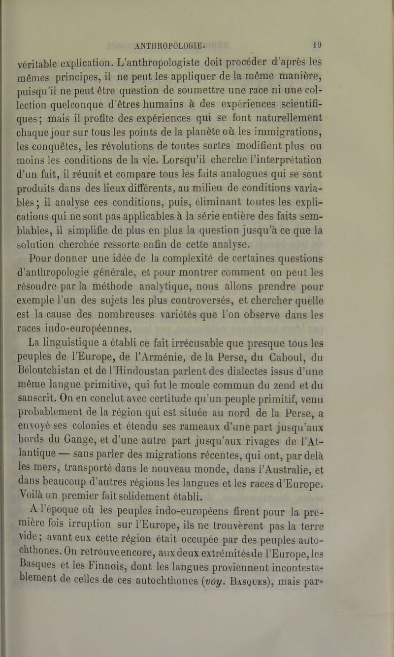 véritable explication. L’anthropologiste doit procéder d’après les mêmes principes, il ne peut les appliquer de la même manière, puisqu’il ne peut être question de soumettre une race ni une col- lection quelconque d’êtres humains à des expériences scientifi- ques; mais il profite des expériences qui se font naturellement chaque jour sur tous les points de la planète où les immigrations, les conquêtes, les révolutions de toutes sortes modifient plus ou moins les conditions de la vie. Lorsqu’il cherche l’interprétation d’un fait, il réunit et compare tous les faits analogues qui se sont produits dans des lieux différents, au milieu de conditions varia- bles ; il analyse ces conditions, puis, éliminant toutes les expli- cations qui ne sont pas applicables à la série entière des faits sem- blables, il simplifie de plus en plus la question jusqu’à ce que la solution cherchée ressorte enfin de cette analyse. Pour donner une idée de la complexité de certaines questions d’anthropologie générale, et pour montrer comment on peut les résoudre par la méthode analytique, nous allons prendre pour exemple l’un des sujets les plus controversés, et chercher quelle est la cause des nombreuses variétés que l’on observe dans les races indo-européennes. La linguistique a établi ce fait irrécusable que presque tous les peuples de l’Europe, de l’Arménie, de la Perse, du Caboul, du Béloutchistan et de l’Hindoustan parlent des dialectes issus d’une même langue primitive, qui fut le moule commun du zend et du sanscrit. On en conclut avec certitude qu’un peuple primitif, venu probablement de la région qui est située au nord de la Perse, a envoyé ses colonies et étendu ses rameaux d’une part jusqu’aux bords du Gange, et d’une autre part jusqu’aux rivages de l’At- lantique — sans parler des migrations récentes, qui ont, par delà les mers, transporté dans le nouveau monde, dans l’Australie, et dans beaucoup d’autres régions les langues et les races d’Europe, Voilà un premier fait solidement établi. A l’époque où les peuples indo-européens firent pour la pre- mière fois irruption sur l’Europe, ils ne trouvèrent pas la terre vide ; avant eux cette région était occupée par des peuples auto- chthones.On retrouve encore, aux deux extrémités de l’Europe, les Basques et les Finnois, dont les langues proviennent incontesta- blement de celles de ces autochthones (voy. Basques), mais par-