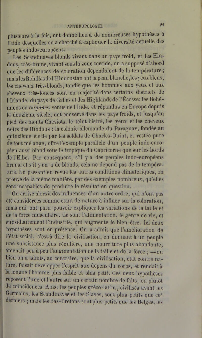 2t plusieurs à la fois, ont donné lieu à de nombreuses hypothèses à l’aide desquelles on a cherché à expliquer la diversité actuelle des peuples indo-européens. Les Scandinaves blonds vivant dans un pays froid, et les Hin- dous, très-bruns, vivant sous la zone torride, on a supposé d’abord que les différences de coloration dépendaient de la température ; maislesRohillasdel’Hindoustan ont la peau blanche,les yeuxbleus, les cheveux très-blonds, tandis que les hommes aux yeux et aux cheveux très-foncés sont en majorité dans certains districts de l’Irlande, du pays de Galles et des Highlands de l’Ecosse; les Bohé- miens ou tziganes,yenus de l’Inde, et répandus en Europe depuis le douzième siècle, ont conservé dans les pays froids, et jusqu’au pied des monts Cheviots, le teint bistré, les yeux et les cheveux noirs des Hindous : la colonie allemande du Paraguay, fondée au quinzième siècle par les soldats de Charles-Quint, et restée pure de tout mélange, offre l’exemple parallèle d’un peuple indo-euro- péen aussi blond sous le tropique du Capricorne que sur les bords de l’Elbe. Par conséquent, s’il y a des peuples indo-européens bruns, et s’il y en a de blonds, cela ne dépend pas de la tempéra- ture. En passant en revue les autres conditions climatériques, on prouve de la môme manière, par des exemples nombreux, qu’elles sont incapables de produire le résultat en question. On arrive alors à des influences d’un autre ordre, qui n’ont pas été considérées comme étant de nature à influer sur la coloration, mais qui ont paru pouvoir expliquer les variations de la taille et de la force musculaire. Ce sont l’alimentation, le genre de vie, et subsidiairement l’industrie, qui augmente le bien-être. Ici deux hypothèses sont en présence. On a admis que l’amélioration de l’état social, c’est-à-dire la civilisation, en donnant à un peuple une subsistance plus régulière, une nourriture plus abondante, amenait peu à peu l’augmentation de la taille et de la force ; —ou bien on a admis, au contraire, que la civilisation, état contre na- ture, faisait développer l’esprit aux dépens du corps, et rendait à la longue l’homme plus faible et plus petit. Ces deux hypothèses reposent l’une et l’autre sur un certain nombre de faits, ou plutôt de coïncidences. Ainsi les peuples gréco-latins, civilisés avant les Germains, les Scandinaves et les Slaves, sont plus petits que ces derniers ; mais les Bas-Bretons sont plus petits que les Belges, les