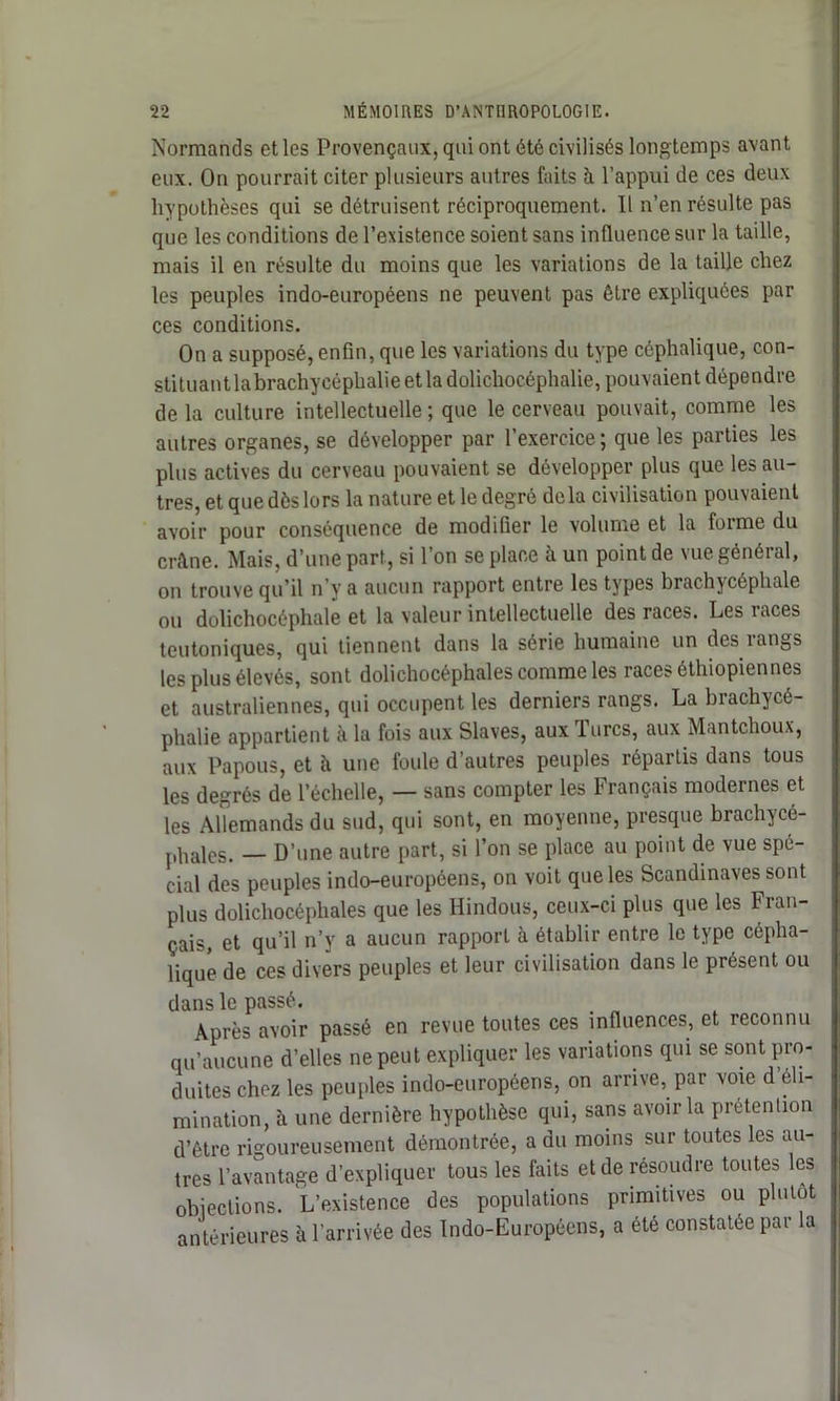 Normands et les Provençaux, qui ont été civilisés longtemps avant eux. On pourrait citer plusieurs autres faits à l’appui de ces deux hypothèses qui se détruisent réciproquement. Il n’en résulte pas que les conditions de l’existence soient sans influence sur la taille, mais il en résulte du moins que les variations de la taille chez les peuples indo-européens ne peuvent pas être expliquées par ces conditions. On a supposé, enfin, que les variations du type céphalique, con- stituantlabrachycéphalieetladolichocéphalie, pouvaient dépendre delà culture intellectuelle ; que le cerveau pouvait, comme les autres organes, se développer par l’exercice; que les parties les plus actives du cerveau pouvaient se développer plus que les au- tres, et que dès lors la nature et le degré delà civilisation pouvaient avoir pour conséquence de modifier le volume et la forme du crâne. Mais, d’une pari, si l’on se place à un point de vue général, on trouve qu’il n’y a aucun rapport entre les types brachycéphale ou dolichocéphale et la valeur intellectuelle des races. Les races teutoniques, qui tiennent dans la série humaine un des rangs les plus élevés, sont dolichocéphales comme les races éthiopiennes et australiennes, qui occupent les derniers rangs. La brachycé- phalie appartient à la fois aux Slaves, aux 1 lires, aux Mantchoux, aux Papous, et à une foule d’autres peuples répartis dans tous les degrés de l’échelle, — sans compter les Français modernes et les Allemands du sud, qui sont, en moyenne, presque brachycé- phales. — D’une autre part, si l’on se place au point de vue spé- cial des peuples indo-européens, on voit que les Scandinaves sont plus dolichocéphales que les Hindous, ceux-ci plus que les Fran- çais, et qu’il n’y a aucun rapport à établir entre le type cépha- lique de ces divers peuples et leur civilisation dans le présent ou dans le passé. . Après avoir passé en revue toutes ces influences, et reconnu qu’aucune d’elles ne peut expliquer les variations qui se sont pro- duites chez les peuples indo-européens, on arrive, par voie d’éli- mination, à une dernière hypothèse qui, sans avoir la prétention d’être rigoureusement démontrée, a du moins sur toutes les au- tres l’avantage d’expliquer tous les faits et de résoudre toutes les objections. L'existence des populations primitives ou plutôt antérieures à l'arrivée des Indo-Européens, a été constatée par la