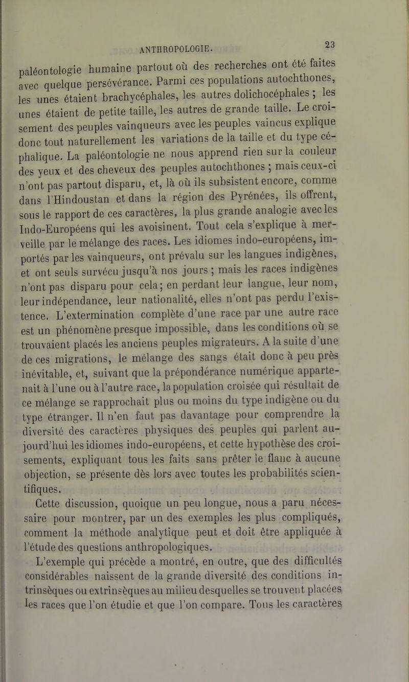 paléontologie humaine partout où des recherches ont été faites avec quelque persévérance. Parmi ces populations autochthones, les unes étaient brachycéphales, les autres dolichocéphales ; les unes étaient de petite taille, les autres de grande taille. Le croi- sement des peuples vainqueurs avec les peuples vaincus explique donc tout naturellement les variations de la taille et du type cé- phalique. La paléontologie ne nous apprend rien sur la couleur des yeux et des cheveux des peuples autochthones ; mais ceux-ci n’ont pas partout disparu, et, là où ils subsistent encore, comme dans l’Hindoustan et dans la région des Pyrénées, ils offrent, sous le rapport de ces caractères, la plus grande analogie avec les Indo-Européens qui les avoisinent. Tout cela s explique a mer- veille par le mélange des races. Les idiomes indo-européens, im- portés par les vainqueurs, ont prévalu sur les langues indigènes, et ont seuls survécu jusqu’à nos jours ; mais les races indigènes n’ont pas disparu pour cela; en perdant leur langue, leur nom, leur indépendance, leur nationalité, elles n’ont pas perdu 1 exis- tence. L’extermination complète d’une race par une autre race est un phénomène presque impossible, dans les conditions où se trouvaient placés les anciens peuples migrateurs. A la suite d'une de ces migrations, le mélange des sangs était donc à peu près inévitable, et, suivant que la prépondérance numérique apparte- nait à l’une ou à l’autre race, la population croisée qui résultait de ce mélange se rapprochait plus ou moins du type indigène ou du type étranger. Il n’en faut pas davantage pour comprendre la diversité des caractères physiques des peuples qui parlent au- jourd’hui les idiomes indo-européens, et cette hypothèse des croi- sements, expliquant tous les faits sans prêter le flanc à aucune objection, se présente dès lors avec toutes les probabilités scien- tifiques. Cette discussion, quoique un peu longue, nous a paru néces- saire pour montrer, par un des exemples les plus compliqués, comment la méthode analytique peut et doit être appliquée à l’étude des questions anthropologiques. L’exemple qui précède a montré, en outre, que des difficultés considérables naissent de la grande diversité des conditions in- trinsèques ou extrinsèques au milieu desquelles se trouvent placées les races que l’on étudie et que l’on compare. Tous les caractères