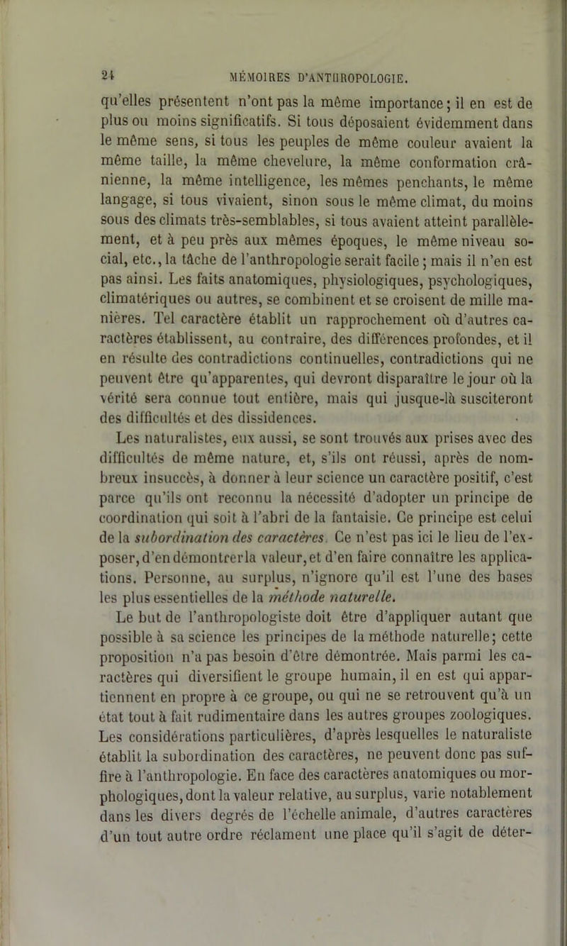 qu’elles présentent n’ont pas la même importance ; il en est de plus ou moins significatifs. Si tous déposaient évidemment dans le même sens, si tous les peuples de même couleur avaient la même taille, la même chevelure, la même conformation crâ- nienne, la même intelligence, les mêmes penchants, le même langage, si tous vivaient, sinon sous le même climat, du moins sous des climats très-semblables, si tous avaient atteint parallèle- ment, et à peu près aux mêmes époques, le même niveau so- cial, etc., la tâche de l’anthropologie serait facile ; mais il n’en est pas ainsi. Les faits anatomiques, physiologiques, psychologiques, climatériques ou autres, se combinent et se croisent de mille ma- nières. Tel caractère établit un rapprochement où d’autres ca- ractères établissent, au contraire, des différences profondes, et il en résulte des contradictions continuelles, contradictions qui ne peuvent être qu’apparentes, qui devront disparaître le jour où la vérité sera connue tout entière, mais qui jusque-là susciteront des difficultés et des dissidences. Les naturalistes, eux aussi, se sont trouvés aux prises avec des difficultés de même nature, et, s’ils ont réussi, après de nom- breux insuccès, à donner à leur science un caractère positif, c’est parce qu’ils ont reconnu la nécessité d’adopter un principe de coordination qui soit à l’abri de la fantaisie. Ce principe est celui de la subordination des caractères Ce n’est pas ici le lieu de l’ex- poser, d’en démontrer la valeur,et d’en faire connaître les applica- tions. Personne, au surplus, n’ignore qu’il est l’une des bases les plus essentielles de la méthode naturelle. Le but de l’anthropologiste doit être d’appliquer autant que possible à sa science les principes de la méthode naturelle; cette proposition n’a pas besoin d’être démontrée. Mais parmi les ca- ractères qui diversifient le groupe humain, il en est qui appar- tiennent en propre à ce groupe, ou qui ne se retrouvent qu’a un état tout à fait rudimentaire dans les autres groupes zoologiques. Les considérations particulières, d’après lesquelles le naturaliste établit la subordination des caractères, ne peuvent donc pas suf- fire à l’anthropologie. En face des caractères anatomiques ou mor- phologiques, dont la valeur relative, au surplus, varie notablement dans les divers degrés de l’échelle animale, d’autres caractères d’un tout autre ordre réclament une place qu’il s’agit de déter-