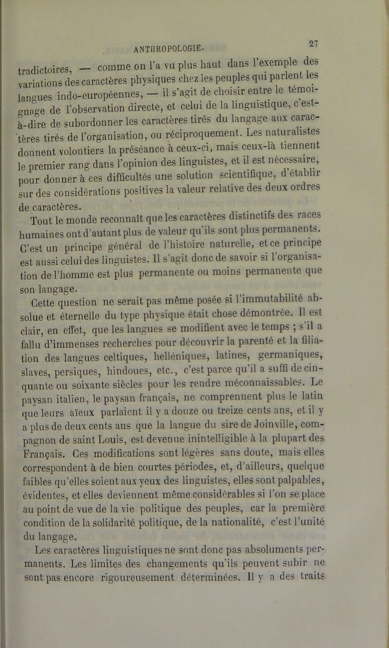 trndictoires, — comme on l’a vu plus haut dans 1 exemple des variations des caractères physiques chez les peuples qui parlent les langues indo-européennes, - il s’agit de choisir entre le témoi- gnage de l’observation directe, et celui de la linguistique, c es - à-dire de subordonner les caractères tirés du langage aux carac- tères tirés de l’organisation, ou réciproquement. Les naturalistes donnent volontiers la préséance à ceux-ci, mais ceux-là tiennent le premier rang dans l’opinion des linguistes, et il est nécessaire, pour donner à ces difficultés une solution scientifique, d établir sur des considérations positives la valeur relative des deux ordres de caractères. Tout le monde reconnaît que les caractères distinctifs des îaces humaines ont d’autant plus de valeur qu’ils sont plus permanents. C’est un principe général de l’histoire naturelle, et ce principe est aussi celui des linguistes. Il s’agit donc de savoir si l’organisa- tion de l’homme est plus permanente ou moins permanente que son langage. Cette question ne serait pas même posée si l’immutabilité ab- solue et éternelle du type physique était chose démontrée. Il est clair, en effet, que les langues se modifient avec le temps ; s’il a fallu d’immenses recherches pour découvrir la parenté et la filia- tion des langues celtiques, helléniques, latines, germaniques, slaves, persiques, hindoues, etc., c’est parce qu il a suffi de cin- quante ou soixante siècles pour les rendre méconnaissables. Le paysan italien, le paysan français, ne comprennent plus le latin que leurs aïeux parlaient il y a douze ou treize cents ans, et il y a plus de deux cents ans que la langue du sire de Joinville, com- pagnon de saint Louis, est devenue inintelligible à la plupart des Français. Ces modifications sont légères sans doute, mais elles correspondent à de bien courtes périodes, et, d’ailleurs, quelque faibles qu’elles soient aux yeux des linguistes, elles sont palpables, évidentes, et elles deviennent même considérables si l’on se place au point de vue de la vie politique des peuples, car la première condition de la solidarité politique, de la nationalité, c’est l’unité du langage. Les caractères linguistiques ne sont donc pas absoluments per- manents. Les limites des changements qu’ils peuvent subir ne sont pas encore rigoureusement déterminées. Il y a des traits