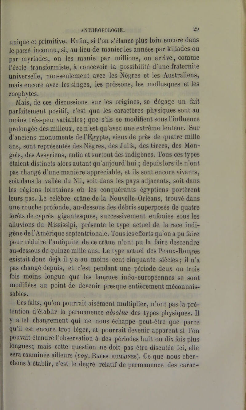 unique et primitive. Enfin, si l’on s’élance plus loin encore dans le passé inconnu, si, au lieu de manier les années par kiliades ou par myriades, on les manie par millions, on arrive, comme l’école transformiste, à concevoir la possibilité d’une fraternité universelle, non-seulement avec les Nègres et les Australiens, mais encore avec les singes, les poissons, les mollusques et les zoophytes. Mais, de ces discussions sur les origines, se dégage un fait parfaitement positif, c’est que les caractères physiques sont au moins très-peu variables; que s’ils se modifient sous l’influence prolongée des milieux, ce n’est qu’avec une extrême lenteur. Sur d’anciens monuments de l’Égypte, vieux de près de quatre mille ans, sont représentés des Nègres, des Juifs, des Grecs, des Mon- gols, des Assyriens, enfin et surtout des indigènes. Tous ces types étaient distincts alors autant qu’aujourd’hui ; depuislors ils n’ont pas changé d’une manière appréciable, et ils sont encore vivants, soit dans la vallée du Nil, soit dans les pays adjacents, soit dans les régions lointaines où les conquérants égyptiens portèrent leurs pas. Le célèbre crâne de la Nouvelle-Orléans, trouvé dans une couche profonde, au-dessous des débris superposés de quatre forêts de cyprès gigantesques, successivement enfouies sous les alluvions du Mississipi, présente le type actuel de la race indi- gène de l’Amérique septentrionale. Tous les efforts qu’on a pu faire pour réduire l’antiquité de ce crâne n’ont pu la faire descendre au-dessous de quinze mille ans. Le type actuel des Peaux-Rouges existait donc déjà il y a au moins cent cinquante siècles ; il n’a pas changé depuis, et c’est pendant une période deux ou trois fois moins longue que les langues indo-européennes se sont modifiées au point de devenir presque entièrement méconnais- sables. Ces faits, qu’on pourrait aisément multiplier, n’ont pas la pré- tention d’établir la permanence absolue des types physiques. Il y a tel changement qui ne nous échappe peut-être que parce qu’il est encore trop léger, et pourrait devenir apparent si l’on pouvait étendre l’observation à des périodes huit ou dix fois plus longues; mais cette question ne doit pas être discutée ici, elle sera examinée ailleurs (voy. Races humaines). Ce que nous cher- chons à établir, c’est le degré relatif de permanence des carac-
