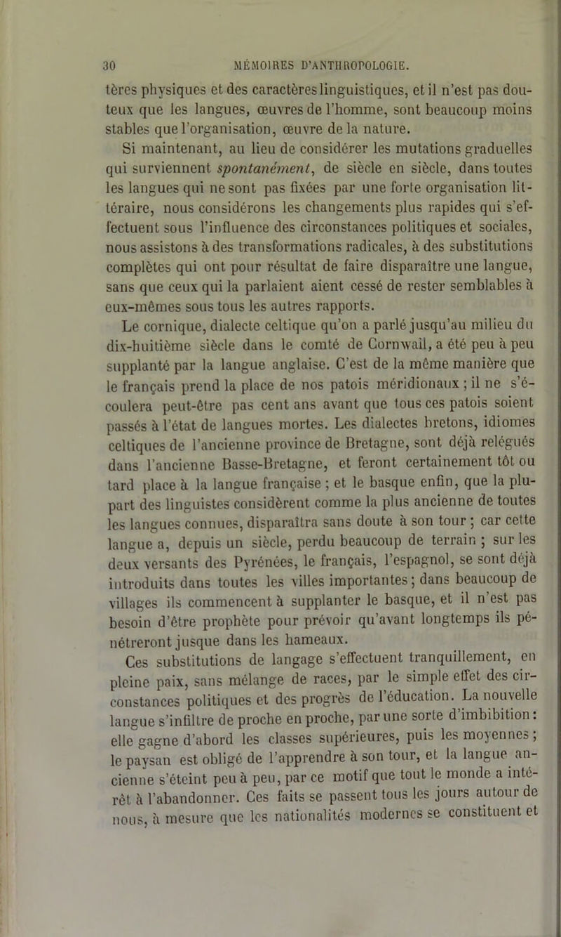tèrcs physiques et des caractères linguistiques, et il n’est pas dou- teux que les langues, œuvres de l’homme, sont beaucoup moins stables que l’organisation, œuvre delà nature. Si maintenant, au lieu de considérer les mutations graduelles qui surviennent spontanément, de siècle en siècle, dans toutes les langues qui ne sont pas fixées par une forte organisation lit- téraire, nous considérons les changements plus rapides qui s’ef- fectuent sous l’influence des circonstances politiques et sociales, nous assistons à des transformations radicales, à des substitutions complètes qui ont pour résultat de faire disparaître une langue, sans que ceux qui la parlaient aient cessé de rester semblables à eux-mêmes sous tous les autres rapports. Le comique, dialecte celtique qu’on a parlé jusqu’au milieu du dix-huitième siècle dans le comté de Cornwail, a été peu à peu supplanté par la langue anglaise. C’est de la même manière que le français prend la place de nos patois méridionaux ; il ne s é- coulera peut-être pas cent ans avant que tous ces patois soient passés à l’état de langues mortes. Les dialectes bretons, idiomes celtiques de l’ancienne province de Bretagne, sont déjà relégués dans l’ancienne Basse-Bretagne, et feront certainement tôt ou tard place à la langue française ; et le basque enfin, que la plu- part des linguistes considèrent comme la plus ancienne de toutes les langues connues, disparaîtra sans doute à son tour ; car cette langue a, depuis un siècle, perdu beaucoup de terrain ; sur les deux versants des Pyrénées, le français, l’espagnol, se sont déjà introduits dans toutes les villes importantes; dans beaucoup de villages ils commencent à supplanter le basque, et il n est pas besoin d’être prophète pour prévoir qu’avant longtemps ils pé- nétreront jusque dans les hameaux. Ces substitutions de langage s’effectuent tranquillement, en pleine paix, sans mélange de races, par le simple effet des cir- constances politiques et des progrès de l’éducation. La nouvelle langue s’infiltre de proche en proche, par une sorte d’imbibition : elle gagne d’abord les classes supérieures, puis les moyennes; le paysan est obligé de l’apprendre à son tour, et la langue an- cienne s’éteint peu à peu, par ce motif que tout le monde a inté- rêt à l’abandonner. Ces faits se passent tous les jours autour de nous, à mesure que les nationalités modernes se constituent et