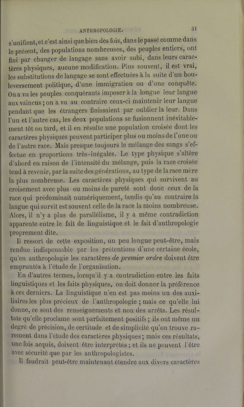 s’unifient, et c’est ainsi que bien des fois, dans le passé comme dans le présent, des populations nombreuses, des peuples entiers, ont fini par changer de langage sans avoir subi, dans leurs carac- tères physiques, aucune modification. Plus souvent, il est vrai, les substitutions de langage se sont effectuées à la suite d’un bou- leversement politique, d’une immigration ou d une conquête. On a vu les peuples conquérants imposer à la longue leur langue aux vaincus ; on a vu au contraire ceux-ci maintenir leur langue pendant que les étrangers finissaient par oublier la leur. Dans l’un et l’autre cas, les deux populations se fusionnent inévitable- ment tôt ou tard, et il en résulte une population croisée dont les caractères physiques peuvent participer plus ou moins de l'une ou de l’autre race. Mais presque toujours le mélange des sangs s’ef- fectue en proportions très-inégales. Le type physique s’altère d’abord en raison de l’intensité du mélange, puis la race croisée tend à revenir, parla suite des générations, au type de la race mère la plus nombreuse. Les caractères physiques qui survivent au croisement avec plus ou moins de pureté sont donc ceux de la race qui prédominait numériquement, tandis qu’au contraire la langue qui survit est souvent celle de la race la moins nombreuse. Alors, il n’y a plus de parallélisme, il y a même contradiction apparente entre le fait de linguistique et le fait d’anthropologie proprement dite. Il ressort de cette exposition, un peu longue peut-être, mais rendue indispensable par les prétentions d’une certaine école, qu’en anthropologie les caractères de premier ordre doivent être empruntés à l’étude de l’organisation. En d’autres termes, lorsqu’il y a contradiction entre les faits linguistiques et les faits physiques, on doit donner la préférence à ces derniers. La linguistique n’en est pas moins un des auxi- liaires les plus précieux de l’anthropologie ; mais ce qu’elle lui donne, ce sont des renseignements et non des arrêts. Les résul- tats qu’elle proclame sont parfaitement positifs; ils ont même un degré de précision, de certitude et de simplicité qu’on trouve ra- rement dans l’étude des caractères physiques ; mais ces résultats, une fois acquis, doivent être interprétés ; et ils ne peuvent l’être avec sécurité que par les anthropologistes. Il faudrait peut-être maintenant étendre aux divers caractères