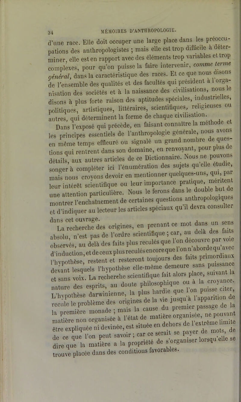 d’une race. Elle doit occuper une large place dans les préoccu- pations des anthropologistes ; mais elle est trop difficile à déter- miner elle est en rapport avec des éléments trop variables et trop complexes, pour qu’on puisse la faire intervenir, comme terme qénéral, dans la caractéristique des races. Et ce que nous disons de l'ensemble des qualités et des facultés qui président a 1 orga- nisation des sociétés et à la naissance des civilisations, nous e disons à plus forte raison des aptitudes spéciales, industrielles, politiques, artistiques, littéraires, scientifiques, religieuses ou autres, qui déterminent la forme de chaque civilisation. Dans l’exposé qui précède, en faisant connaître la méthode les principes essentiels de l’anthropologie générale, nous avons en même temps effleuré ou signalé un grand nombre de ques- tions qui rentrent dans son domaine, en renvoyant, pour plus de détails, aux autres articles de ce Dictionnaire. Nous ne; pouvçms songer h compléter ici l’énumération des sujets qu elle étudie, mais nous croyons devoir en mentionner quelques-uns, qui, pat leur intérêt scientifique ou leur importance pratique, méritent une attention particulière. Nous le ferons dans le double but de montrer l'enchaînement de certaines questions anthropologiqi s et d'indiquer au lecteur les articles spéciaux qu il devra consulter ’^La recherche des origines, en prenant ce mot dans un sens absolu n’est pas de l’ordre scientifique ; car, au delà des fait observés, au delà des faits plus reculés que l’on découvre par voie d'induction, et de ceux plus reculés encore que l’on n aborde qu avec n vpothèse, restent et resteront toujours des deiant lesquels l'hypothèse elle-même demeure sans puissance et sans voix. La recherche scientifique fait alors place, suivant la nature des esprits, au doute philosophique ou a la croyance. * 1 ^ . i rvinc Hirdie uu6 1 on puisse citei, être expliquée n, devinee, est située en d ^ mots, de de ce aue l’on peut savoir ; car ce sera ~ P Î dire que la matière a la propriété de s'organiser lorsqu trouve placée dans des conditions favorables.