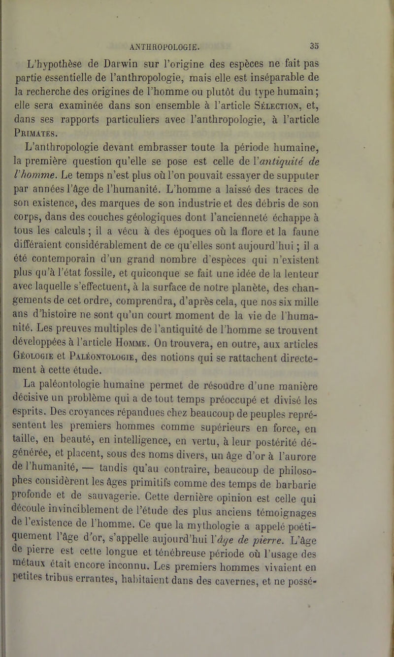L’hypothèse de Darwin sur l’origine des espèces ne fait pas partie essentielle de l’anthropologie, mais elle est inséparable de la recherche des origines de l’homme ou plutôt du type humain; elle sera examinée dans son ensemble à l’article Sélection, et, dans ses rapports particuliers avec l’anthropologie, à l’article Primates. L’anthropologie devant embrasser toute la période humaine, la première question qu’elle se pose est celle de Xantiquité de l'homme. Le temps n’est plus où l’on pouvait essayer de supputer par années l’âge de l’humanité. L’homme a laissé des traces de son existence, des marques de son industrie et des débris de son corps, dans des couches géologiques dont l’ancienneté échappe à tous les calculs ; il a vécu à des époques où la flore et la faune différaient considérablement de ce qu’elles sont aujourd’hui ; il a été contemporain d’un grand nombre d’espèces qui n’existent plus qu’à l’état fossile, et quiconque se fait une idée de la lenteur avec laquelle s’effectuent, à la surface de notre planète, des chan- gements de cet ordre, comprendra, d’après cela, que nos six mille ans d’histoire ne sont qu’un court moment de la vie de l’huma- nité. Les preuves multiples de l’antiquité de l’homme se trouvent développées à l’article Homme. On trouvera, en outre, aux articles Géologie et Paléontologie, des notions qui se rattachent directe- ment à cette étude. La paléontologie humaine permet de résoudre d’une manière décisive un problème qui a de tout temps préoccupé et divisé les esprits. Des croyances répandues chez beaucoup de peuples repré- sentent les premiers hommes comme supérieurs en force, en taille, en beauté, en intelligence, en vertu, à leur postérité dé- générée, et placent, sous des noms divers, un âge d’or à l’aurore de 1 humanité, tandis qu’au contraire, beaucoup de philoso- phes considèrent les âges primitifs comme des temps de barbarie profonde et de sauvagerie. Cette dernière opinion est celle qui découle invinciblement de l’étude des plus anciens témoignages de l’existence de l’homme. Ce que la mythologie a appelé poéti- quement l’âge dor, s’appelle aujourd’hui l'âge de pierre. L’âge de pieire est cette longue et ténébreuse période où l’usage des métaux était encore inconnu. Les premiers hommes vivaient en petites tribus errantes, habitaient dans des cavernes, et ne possé-