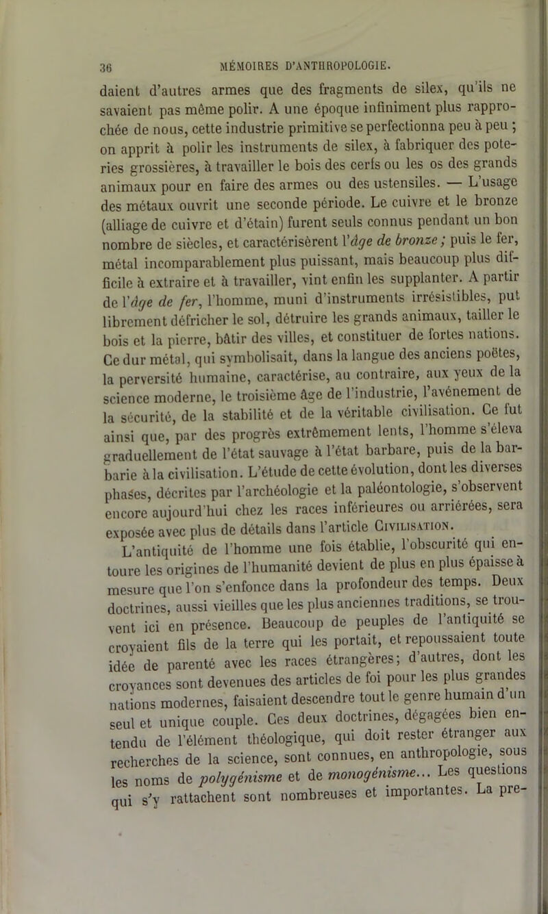 daient d’autres armes que des fragments de silex, qu’ils ne savaient pas môme polir. A une époque infiniment plus rappro- chée de nous, cette industrie primitive se perfectionna peu à peu ; on apprit à polir les instruments de silex, à fabriquer des pote- ries grossières, à travailler le bois des cerfs ou les os des grands animaux pour en faire des armes ou des ustensiles. L usage des métaux ouvrit une seconde période. Le cuivre et le bronze (alliage de cuivre et d’étain) furent seuls connus pendant un bon nombre de siècles, et caractérisèrent l'âge de bronze; puis le fer, métal incomparablement plus puissant, mais beaucoup plus dif- ficile h extraire et à travailler, vint enfin les supplanter. A partir de Y âge de fer, l’homme, muni d’instruments irrésistibles, put librement défricher le sol, détruire les grands animaux, tailler le bois et la pierre, bâtir des villes, et constituer de fortes nations. Ce dur métal, qui symbolisait, dans la langue des anciens poëtes, la perversité humaine, caractérise, au contraire, aux yeux de la science moderne, le troisième âge de l’industrie, l’avénement de la sécurité, de la stabilité et de la véritable civilisation. Ce fut ainsi que, par des progrès extrêmement lents, 1 homme s éleva uraduellement de l’état sauvage à l’état barbare, puis de la bar- barie à la civilisation. L’étude de cette évolution, dont les diverses pliages, décrites par l’archéologie et la paléontologie, s observent encore aujourd’hui chez les races inférieures ou arriérées, sera exposée avec plus de détails dans 1 article Civilisation. L’antiquité de l’homme une fois établie, l’obscurité qui en- toure les origines de l’humanité devient de plus en plus épaisse à mesure que l’on s’enfonce dans la profondeur des temps. Deux doctrines, aussi vieilles que les plus anciennes traditions, se trou- vent ici en présence. Beaucoup de peuples de l’antiquité se croyaient fils de la terre qui les portait, et repoussaient toute idée de parenté avec les races étrangères ; d’autres, dont les croyances sont devenues des articles de foi pour les plus grandes nations modernes, faisaient descendre tout le genre humain d un seul et unique couple. Ces deux doctrines, dégagées bien en- tendu de l’élément théologique, qui doit rester étranger aux recherches de la science, sont connues, en anthropologie, sous les noms de polygénisme et de monogénisme... Les questions qui s'y rattachent sont nombreuses et importantes. La pre-