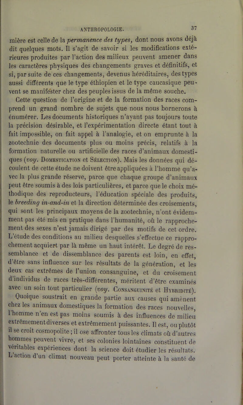 mière est celle de la permanence des types, dont nous avons déjà dit quelques mots. 11 s’agit de savoir si les modifications exté- rieures produites par l’action des milieux peuvent amener dans les caractères physiques des changements graves et définitifs, et si, par suite de ces changements, devenus héréditaires, des types aussi différents que le type éthiopien et le type caucasique peu- vent se manifester chez des peu pies issus de la même souche. Cette question de l’origine et de la formation des races com- prend un grand nombre de sujets que nous nous bornerons à énumérer. Les documents historiques n’ayant pas toujours toute la précision désirable, et l’expérimentation directe étant tout à fait impossible, on fait appel à l’analogie, et on emprunte à la zootechnie des documents plus ou moins précis, relatifs à la formation naturelle ou artificielle des races d’animaux domesti- ques (voy. Domestication et Sélection). Mais les données qui dé- coulent de cette étude ne doivent être appliquées à l’homme qu’a- vec la plus grande réserve, parce que chaque groupe d’animaux peut être soumis à des lois particulières, et parce que le choix mé- thodique des reproducteurs, l’éducation spéciale des produits, le breeding in-and-in et la direction déterminée des croisements, qui sont les principaux moyens de la zootechnie, n’ont évidem- ment pas été mis en pratique dans l’humanité, où le rapproche- ment des sexes n’est jamais dirigé par des motifs de cet ordre. L’étude des conditions au milieu desquelles s’effectue ce rappro- chement acquiert par là même un haut intérêt. Le degré de res- semblance et de dissemblance des parents est loin, en effet, d être sans influence sur les résultats de la génération, et les deux cas extrêmes de l’union consanguine, et du croisement d individus de races très-différentes, méritent d’être examinés avec un soin tout particulier {voy. Consanguinité et Hybridité). Quoique soustrait en grande partie aux causes qui amènent chez les animaux domestiques la formation des races nouvelles, 1 homme n en est pas moins soumis à des influences de milieu extrêmement diverses et extrêmement puissantes. Il est, ou plutôt il se croit cosmopolite ; il ose affronter tous les climats où d’autres hommes peuvent vivre, et ses colonies lointaines constituent de xéritables expériences dont la science doit étudier les résultats. L’action d’un climat nouveau peut porter atteinte à la santé de