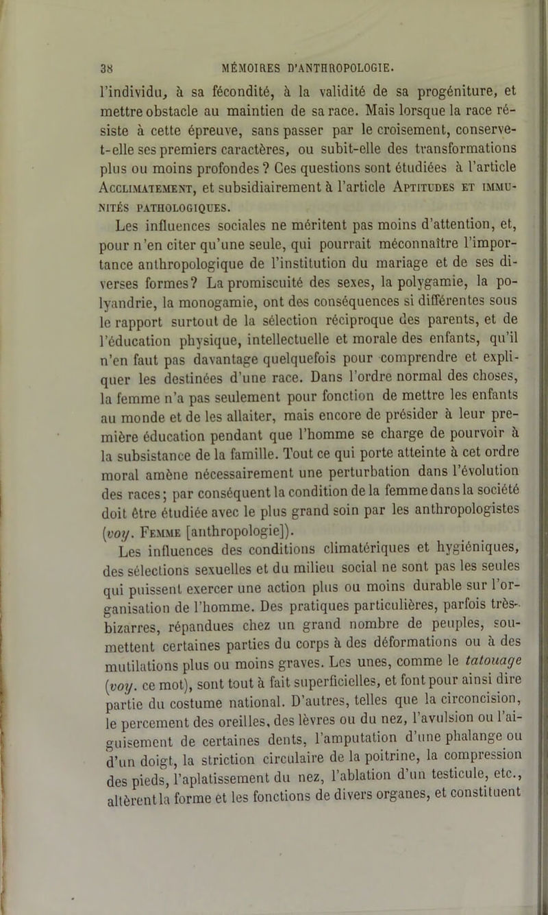 l’individu, à sa fécondité, à la validité de sa progéniture, et mettre obstacle au maintien de sa race. Mais lorsque la race ré- siste à cette épreuve, sans passer par le croisement, conserve- t-elle ses premiers caractères, ou subit-elle des transformations plus ou moins profondes ? Ces questions sont étudiées à l’article Acclimatement, et subsidiairement à l’article Aptitudes et immu- nités PATHOLOGIQUES. Les influences sociales ne méritent pas moins d’attention, et, pour n’en citer qu’une seule, qui pourrait méconnaître l’impor- tance anthropologique de l’institution du mariage et de ses di- verses formes? La promiscuité des sexes, la polygamie, la po- lyandrie, la monogamie, ont des conséquences si différentes sous le rapport surtout de la sélection réciproque des parents, et de l’éducation physique, intellectuelle et morale des enfants, qu’il n’en faut pas davantage quelquefois pour comprendre et expli- quer les destinées d’une race. Dans l’ordre normal des choses, la femme n’a pas seulement pour fonction de mettre les enfants au monde et de les allaiter, mais encore de présider à leur pre- mière éducation pendant que l’homme se charge de pourvoir à la subsistance de la famille. Tout ce qui porte atteinte à cet ordre moral amène nécessairement une perturbation dans l’évolution des races 5 par conséquent la condition de la femme dans la société doit être étudiée avec le plus grand soin par les anthropologistes (ivoy. Femme [anthropologie]). Les influences des conditions climatériques et hygiéniques, des sélections sexuelles et du milieu social ne sont pas les seules qui puissent exercer une action plus ou moins durable sur l’or- ganisation de l’homme. Des pratiques particulières, parfois très- bizarres, répandues chez un grand nombre de peuples, sou- mettent certaines parties du corps h des déformations ou à des mutilations plus ou moins graves. Les unes, comme le tatouage [voy. ce mot), sont tout à fait superficielles, et font pour ainsi dire partie du costume national. D’autres, telles que la circoncision, le percement des oreilles, des lèvres ou du nez, 1 avulsion ou 1 ai- guisement de certaines dents, l’amputation d une phalange ou d’un doigt, la striction circulaire de la poitrine, la compression des pieds, l’aplatissement du nez, l’ablation d un testicule, etc., altèrent la forme et les fonctions de divers organes, et constituent