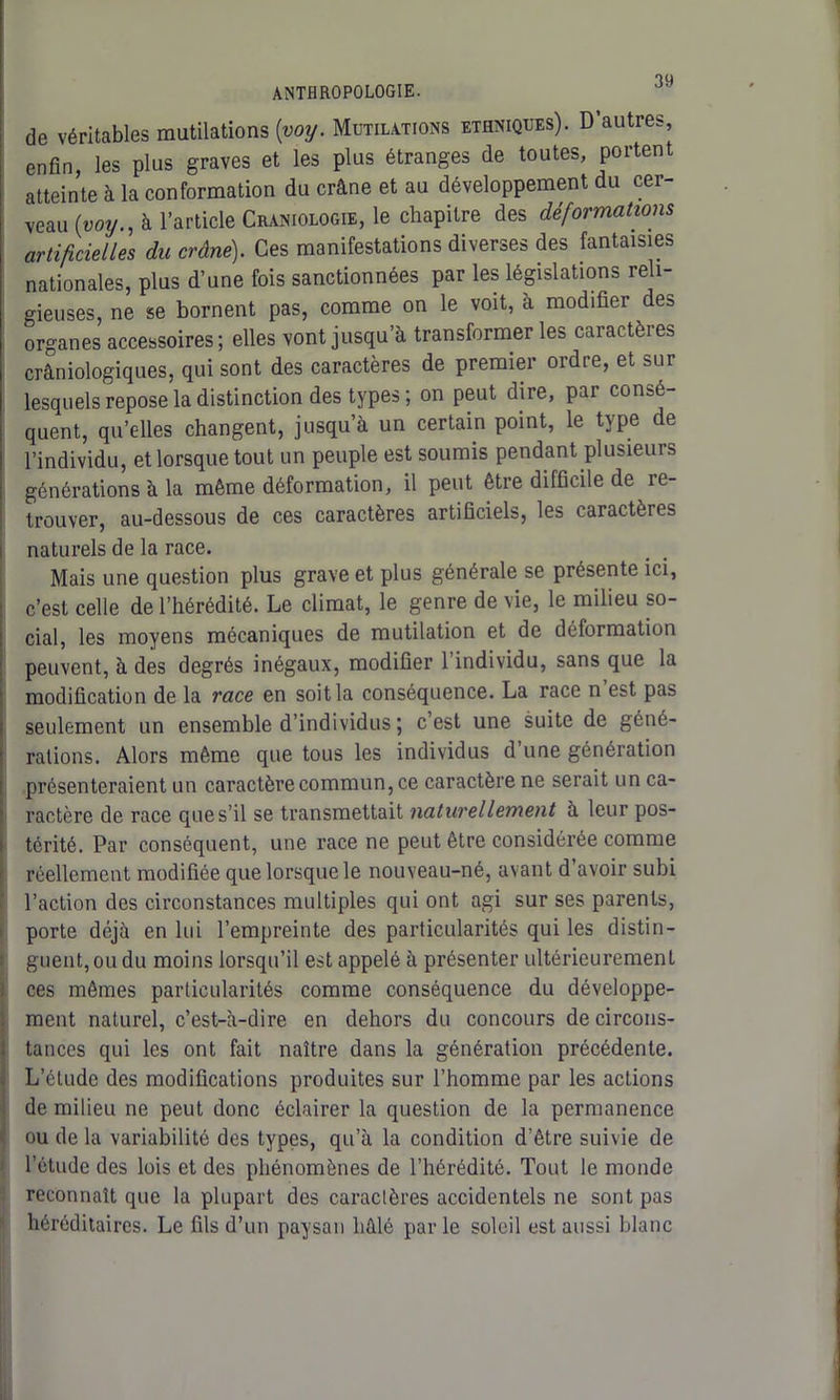 de véritables mutilations (voy. Mutilations ethniques). D’autres, enfin, les plus graves et les plus étranges de toutes, portent atteinte à la conformation du crâne et au développement du cer- veau (voy., à l’article Craniologie, le chapitre des déformations artificielles du crâne). Ces manifestations diverses des fantaisies nationales, plus d’une fois sanctionnées par les législations reli- gieuses, ne se bornent pas, comme on le voit, à modifier des organes accessoires ; elles vont jusqu’à transformer les caractères crâniologiques, qui sont des caractères de premiei oidte, et sur lesquels repose la distinction des types; on peut dire, par consé- quent, qu’elles changent, jusqu’à un certain point, le type de l’individu, et lorsque tout un peuple est soumis pendant plusieurs générations à la même déformation, il peut être difficile de re- trouver, au-dessous de ces caractères artificiels, les caractères naturels de la race. Mais une question plus grave et plus générale se présente ici, c’est celle de l’hérédité. Le climat, le genre de vie, le milieu so- cial, les moyens mécaniques de mutilation et de déformation peuvent, à des degrés inégaux, modifier 1 individu, sans que la modification de la race en soit la conséquence. La race n est pas seulement un ensemble d’individus ; c’est une suite de géné- rations. Alors même que tous les individus d’une génération présenteraient un caractère commun, ce caractère ne serait un ca- ractère de race que s’il se transmettait naturellement à leur pos- térité. Par conséquent, une race ne peut être considérée comme réellement modifiée que lorsque le nouveau-né, avant d avoir subi l’action des circonstances multiples qui ont agi sur ses parents, porte déjà en lui l’empreinte des particularités qui les distin- guent, ou du moins lorsqu’il est appelé à présenter ultérieurement ces mêmes particularités comme conséquence du développe- ment naturel, c’est-à-dire en dehors du concours de circons- tances qui les ont fait naître dans la génération précédente. L’élude des modifications produites sur l’homme par les actions de milieu ne peut donc éclairer la question de la permanence ou de la variabilité des types, qu’à la condition d’être suivie de l’étude des lois et des phénomènes de l’hérédité. Tout le monde reconnaît que la plupart des caractères accidentels ne sont pas héréditaires. Le fils d’un paysan liâlé parle soleil est aussi blanc
