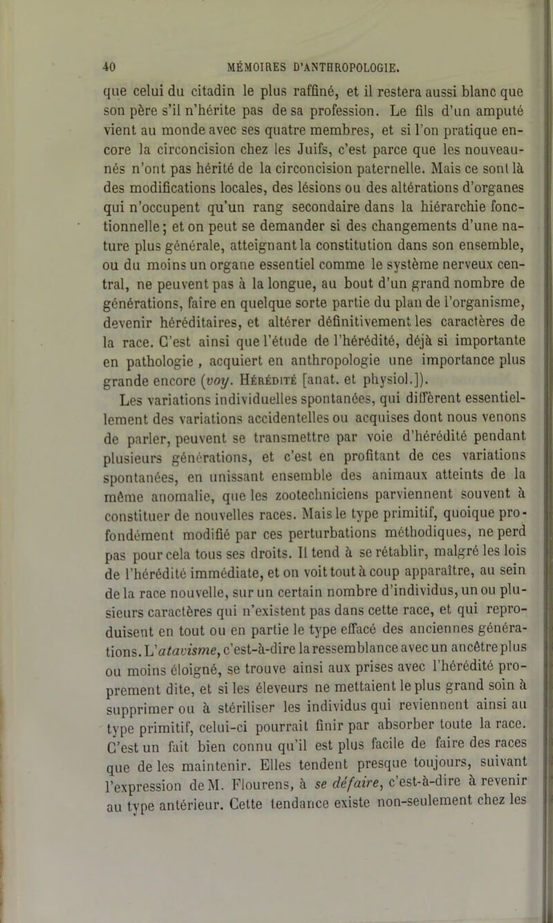 que celui du citadin le plus raffiné, et il restera aussi blanc que son père s’il n’hérite pas de sa profession. Le fils d’un amputé vient au monde avec ses quatre membres, et si l’on pratique en- core la circoncision chez les Juifs, c’est parce que les nouveau- nés n’ont pas hérité de la circoncision paternelle. Mais ce sonl là des modifications locales, des lésions ou des altérations d’organes qui n’occupent qu’un rang secondaire dans la hiérarchie fonc- tionnelle; et on peut se demander si des changements d’une na- ture plus générale, atteignant la constitution dans son ensemble, ou du moins un organe essentiel comme le système nerveux cen- tral, ne peuvent pas à la longue, au bout d’un grand nombre de générations, faire en quelque sorte partie du plan de l’organisme, devenir héréditaires, et altérer définitivement les caractères de la race. C’est ainsi que l’étude de l’hérédité, déjà si importante en pathologie , acquiert en anthropologie une importance plus grande encore (voy. Hérédité [anat. et physiol.]). Les variations individuelles spontanées, qui diffèrent essentiel- lement des variations accidentelles ou acquises dont nous venons de parler, peuvent se transmettre par voie d’hérédité pendant plusieurs générations, et c’est en profitant de ces variations spontanées, en unissant ensemble des animaux atteints de la môme anomalie, que les zootechniciens parviennent souvent à constituer de nouvelles races. Mais le type primitif, quoique pro- fondément modifié par ces perturbations méthodiques, ne perd pas pour cela tous ses droits. 11 tend à se rétablir, malgré les lois de l’hérédité immédiate, et on voit tout à coup apparaître, au sein delà race nouvelle, sur un certain nombre d’individus, un ou plu- sieurs caractères qui n’existent pas dans cette race, et qui repro- duisent en tout ou en partie le type effacé des anciennes généra- tions. L'atavisme, c’est-à-dire la ressemblance avec un ancêtre plus ou moins éloigné, se trouve ainsi aux prises avec l’hérédité pro- prement dite, et si les éleveurs ne mettaient le plus grand soin à supprimer ou à stériliser les individus qui reviennent ainsi au type primitif, celui-ci pourrait finir par absorber toute la race. C’est un fait bien connu qu’il est plus facile de faire des races que de les maintenir. Elles tendent presque toujours, suivant l’expression deM. Flourens, à se défaire, c’est-à-dire à revenir au type antérieur. Cette tendance existe non-seulement chez les