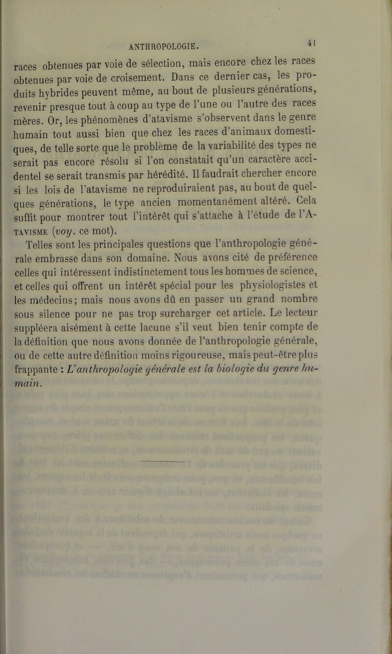 races obtenues par voie de sélection, mais encore chez les races obtenues par voie de croisement. Dans ce dernier cas, les pro- duits hybrides peuvent même, au bout de plusieurs générations, revenir presque tout à coup au type de l’une ou l’autre des races mères. Or, les phénomènes d’atavisme s’observent dans le genre humain tout aussi bien que chez les races d’animaux domesti- ques, de telle sorte que le problème de la variabilité des types ne serait pas encore résolu si l’on constatait qu un caractère acci- dentel se serait transmis par hérédité. 11 faudrait chercher encore si les lois de l’atavisme ne reproduiraient pas, au bout de quel- ques générations, le type ancien momentanément altéré. Gela suffit pour montrer tout l’intérêt qui s’attache à l’étude de l’A- tavisme ('voy. ce mot). Telles sont les principales questions que l’anthropologie géné- rale embrasse dans son domaine. Nous avons cité de préférence celles qui intéressent indistinctement tous les hommes de science, et celles qui offrent un intérêt spécial pour les physiologistes et les médecins; mais nous avons dû en passer un grand nombre sous silence pour ne pas trop surcharger cet article. Le lecteur suppléera aisément à cette lacune s’il veut bien tenir compte de la définition que nous avons donnée de l’anthropologie générale, ou de cette autre définition moins rigoureuse, mais peut-être plus frappante : L'anthropologie générale est la biologie du genre hu- main.
