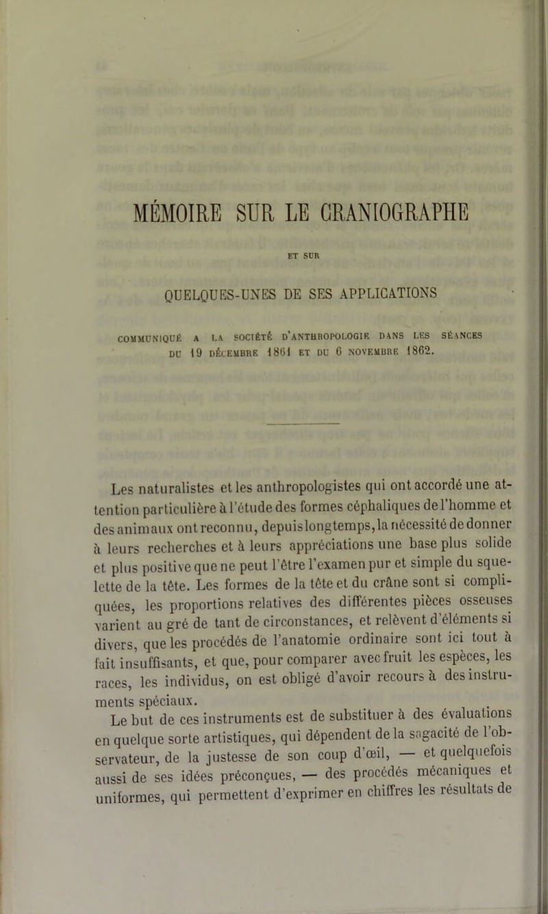 MÉMOIRE SUR LE GRANIOGRAPHE ET SUR QUELQUES-UNES DE SES APPLICATIONS COMMUNIQUÉ A I.A SOCIÉTÉ D’ANTHROPOLOGIE DANS LES SÉANCES DU 19 DÉCEMBRE 1801 ET DU C NOVEMBRE 1862. Les naturalistes et les anthropologistes qui ont accordé une at- tention particulière à l’étude des formes céphaliques de l'homme et des animaux ont reconnu, depuislongtemps,la nécessité de donner à leurs recherches et à leurs appréciations une base plus solide et plus positive que ne peut l’être l’examen pur et simple du sque- lette de la tête. Les formes de la tête et du crâne sont si compli- quées, les proportions relatives des différentes pièces osseuses varient au gré de tant de circonstances, et relèvent d’éléments si divers, que les procédés de l’anatomie ordinaire sont ici tout à fait insuffisants, et que, pour comparer avec fruit les espèces, les races, les individus, on est obligé d’avoir recours h des instru- ments spéciaux. Le but de ces instruments est de substituer à des évaluations en quelque sorte artistiques, qui dépendent delà sagacité de 1 ob- servateur, de la justesse de son coup d’œil, — et quelquefois aussi de ses idées préconçues, — des procédés mécaniques et uniformes, qui permettent d’exprimer en chiffres les résultats de