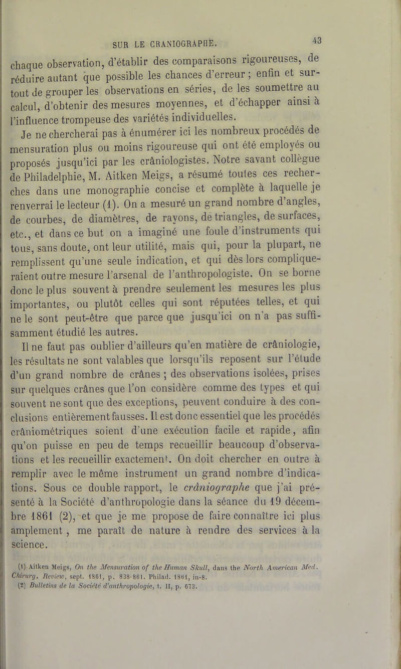 SUR LE CRANIOGRAPBÈ. chaque observation, d’établir des comparaisons rigoureuses, de réduire autant que possible les chances d’erreur ; enfin et sur- tout de grouper les observations en séries, de les soumettre au calcul, d’obtenir des mesures moyennes, et d’échapper ainsi à l’influence trompeuse des variétés individuelles. Je ne chercherai pas à énumérer ici les nombreux procédés de mensuration plus ou moins rigoureuse qui ont été employés ou proposés jusqu’ici par les crâniologistes. Notre savant collègue de Philadelphie, M. Aitken Meigs, a résumé toutes ces recher- ches dans une monographie concise et complète à laquelle je renverrai le lecteur (1). On a mesuré un grand nombre d angles, de courbes, de diamètres, de rayons, de triangles, de surfaces, etc., et dans ce but on a imaginé une foule d’instruments qui tous, sans doute, ont leur utilité, mais qui, pour la plupart, ne remplissent qu’une seule indication, et qui dès lors complique- raient outre mesure l’arsenal de l’anthropologiste. On se borne donc le plus souvent à prendre seulement les mesures les plus importantes, ou plutôt celles qui sont réputées telles, et qui ne le sont peut-être que parce que jusqu’ici on n’a pas suffi- samment étudié les autres. Il ne faut pas oublier d’ailleurs qu’en matière de crâniologie, les résultats ne sont valables que lorsqu’ils reposent sur l’étude d’un grand nombre de crânes ; des observations isolées, prises sur quelques crânes que l’on considère comme des types et qui souvent ne sont que des exceptions, peuvent conduire h des con- clusions entièrement fausses. 11 est donc essentiel que les procédés crâniométriques soient d’une exécution facile et rapide, afin qu’on puisse en peu de temps recueillir beaucoup d’observa- tions et les recueillir exactement. On doit chercher en outre à remplir avec le même instrument un grand nombre d’indica- tions. Sous ce double rapport, le cràniographe que j’ai pré- senté à la Société d’anthropologie dans la séance du 19 décem- bre 1861 (2), et que je me propose de faire connaître ici plus amplement, me paraît de nature à rendre des services à la science. (1) Aitken Meigs, On the Mensuration of the Human Skull, clans the North American Med. Chirurg. Review, sept. 1861, p. 838-861. Pliilnd. 1861, in-8. (2) Bulletins de la Société d'anthropologie, t. II, p. 673.