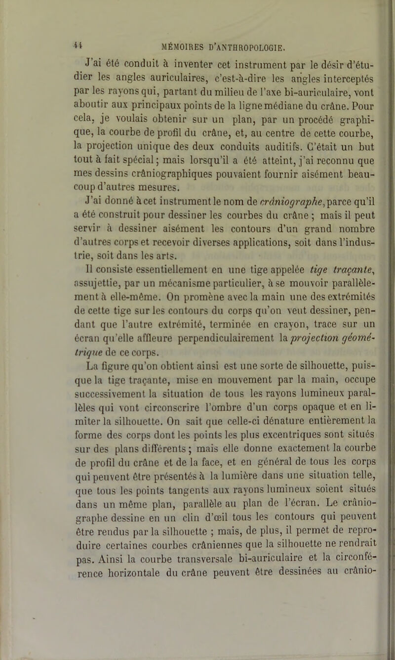 J ai été conduit à inventer cet instrument par le désir d’étu- dier les angles auriculaires, c’est-à-dire les angles interceptés par les rayons qui, partant du milieu de l’axe bi-auriculaire, vont aboutir aux principaux points de la ligne médiane du crâne. Pour cela, je voulais obtenir sur un plan, par un procédé graphi- que, la courbe de profil du crâne, et, au centre de cette courbe, la projection unique des deux conduits auditifs. C’était un but tout à fait spécial ; mais lorsqu’il a été atteint, j’ai reconnu que mes dessins crâniographiques pouvaient fournir aisément beau- coup d’autres mesures. J’ai donné àcet instrumentle nom de crâniographe,parce qu’il a été construit pour dessiner les courbes du crâne ; mais il peut servir à dessiner aisément les contours d’un grand nombre d’autres corps et recevoir diverses applications, soit dans l’indus- trie, soit dans les arts. 11 consiste essentiellement en une tige appelée tige traçante, assujettie, par un mécanisme particulier, à se mouvoir parallèle- ment à elle-même. On promène avec la main une des extrémités de cette tige sur les contours du corps qu’on veut dessiner, pen- dant que l’autre extrémité, terminée en crayon, trace sur un écran qu’elle affleure perpendiculairement la projection géomé- trique de ce corps. La figure qu’on obtient ainsi est une sorte de silhouette, puis- que la tige traçante, mise en mouvement par la main, occupe successivement la situation de tous les rayons lumineux paral- lèles qui vont circonscrire l’ombre d’un corps opaque et en li- miter la silhouette. On sait que celle-ci dénature entièrement la forme des corps dont les points les plus excentriques sont situés sur des plans différents ; mais elle donne exactement la courbe de profil du crâne et de la face, et en général de tous les corps qui peuvent être présentés à la lumière dans une situation telle, que tous les points tangents aux rayons lumineux soient situés dans un même plan, parallèle au plan de l’écran. Le crânio- graphe dessine en un clin d’œil tous les contours qui peuvent être rendus par la silhouette ; mais, de plus, il permet de repro- duire certaines courbes crâniennes que la silhouette ne rendrait pas. Ainsi la courbe transversale bi-auriculaire et la circonfé- rence horizontale du crâne peuvent être dessinées au crânio-