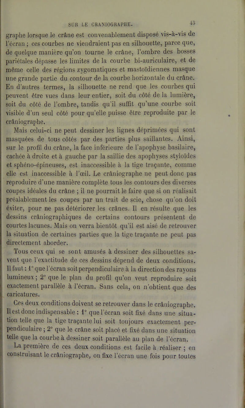 graphe lorsque le crâne est convenablement disposé vis-à-vis de l’écran ; ces courbes ne viendraient pas en silhouette, parce que, de quelque manière qu’on tourne le crâne, l’ombre des bosses pariétales dépasse les limites de la courbe bi-auriculaire, et de même celle des régions zygomatiques et mastoïdiennes masque une grande partie du contour de la courbe horizontale du crâne. En d’autres termes, la silhouette ne rend que les courbes qui peuvent être vues dans leur entier, soit du côté de la lumière, soit du côté de l’ombre, tandis qu’il suffit qu’une courbe soit visible d’un seul côté pour qu’elle puisse être reproduite par le crâniographe. Mais celui-ci ne peut dessiner les lignes déprimées qui sont masquées de tous côtés par des parties plus saillantes. Ainsi, sur le profil du crâne, la face inférieure de l’apophyse basilaire, cachée à droite et à gauche par la saillie des apophyses styloïdes et sphéno-épineuses, est inaccessible à la tige traçante, comme elle est inaccessible à l’œil. Le crâniographe ne peut donc pas reproduire d’une manière complète tous les contours des diverses coupes idéales du crâne ; il ne pourrait le faire que si on réalisait préalablement les coupes par un trait de scie, chose qu’on doit éviter, pour ne pas détériorer les crânes. Il en résulte que les dessins crâniographiques de certains contours présentent de courtes lacunes. Mais on verra bientôt qu’il est aisé de retrouver la situation de certaines parties que la tige traçante ne peut pas directement aborder. Tous ceux qui se sont amusés à dessiner des silhouettes sa- vent que l’exactitude de ces dessins dépend de deux conditions. 11 faut : 1° que l’écran soit perpendiculaire à la direction des rayons lumineux ; 2° que le plan du profil qu’on veut reproduire soit exactement parallèle à l’écran. Sans cela, on n’obtient que des caricatures. Ces deux conditions doivent se retrouver dans le crâniographe. Il est donc indispensable : 1° que l’écran soit fixé dans une situa- tion telle que la tige traçante lui soit toujours exactement per- pendiculaire ; 2 que le crâne soit placé et fixé dans une situation telle que la courbe à dessiner soit parallèle au plan de l’écran. La première de ces deux conditions est facile à réaliser ; en