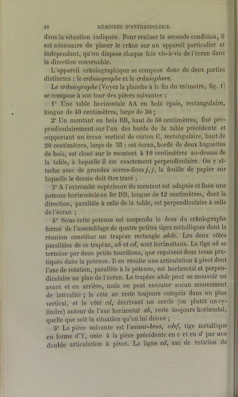 dans la situation indiquée. Pour réaliser la seconde condition, il est nécessaire de placer le crâne sur un appareil particulier et indépendant, qu’on dispose chaque fois vis-à-vis de l’écran dans la direction convenable. L’appareil crâniographique se compose donc de deux parties distinctes : le crâniographe et le crâniophore. Le crâniographe (Voyez la planche à la fin du mémoire, fig. 1) se compose à son tour des pièces suivantes : 1° Une table horizontale AA en bois épais, rectangulaire, longue de 40 centimètres, large de 30 ; 2° Un montant en bois BB, haut de 50 centimètres, fixé per- pendiculairement sur l’un des bords de la table précédente et supportant un écran vertical de carton C, rectangulaire, haut de 20 centimètres, large de 35 ; cet écran, bordé de deux baguettes de bois, est cloué sur le montant à 10 centimètres au-dessus de la table, à laquelle il est exactement perpendiculaire. On y at- tache avec de grandes serres-fines j,j, la feuille de papier sur laquelle le dessin doit être tracé ; 3° A l’extrémité supérieure du montant est adaptée et fixée une potence horizontale en fer DD, longue de 12 centimètres, dont la direction, parallèle à celle de la table, est perpendiculaire à celle de l’écran ; 4° Sous cette potence est suspendu le bras du crâniographe formé de l’assemblage de quatre petites tiges métalliques dont la réunion constitue un trapèze rectangle abdc. Les deux côtés parallèles de ce trapèze, ab et cd, sont horizontaux. La tige ab se termine par deux petits tourillons, que reçoivent deux trous pra- tiqués dans la potence. 11 en résulte une articulation à pivot dont l’axe de rotation, parallèle à la potence, est horizontal et perpen- diculaire au plan de l’écran. Le trapèze abdc peut se mouvoir en avant et en arrière, mais ne peut exécuter aucun mouvement de latéralité ; le côté ac reste toujours compris dans un plan vertical, et le côté cd, décrivant un cercle (ou plutôt un cy- lindre) autour de l’axe horizontal ab, reste toujours horizontal, quelle que soit la situation qu’on lui donne ; 5° La pièce suivante est Vavant-bras, cdef, tige métallique en forme d’Y, unie à la pièce précédente en c et en c? par une double articulation à pivot. La ligne cd, axe de rotation de