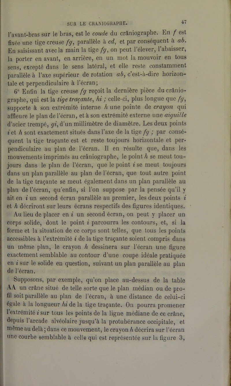 l’avant-bras sur le bras, est le coude du crâniographe. En f est fixée une tige creuse fg, parallèle à cd, et par conséquent à ab. En saisissant avec la main la tige fg, on peut l’élever, l’abaisser, la porter en avant, en arrière, en un mot la mouvoir en tous sens, excepté dans le sens latéral, et elle reste constamment parallèle à l’axe supérieur de rotation ab, c’est-à-dire horizon- tale et perpendiculaire à l’écran; 6° Enfin la tige creuse fg reçoit la dernière pièce du crânio- graphe, qui est la tige traçante, hi ; celle-ci, plus longue que fg, supporte à son extrémité interne h une pointe de crayon qui affleure le plan de l’écran, et à son extrémité externe une aiguille d’acier trempé, gi, d’un millimètre de diamètre. Les deux points i et h sont exactement situés dans l’axe de la tige fg ; par consé- quent la tige traçante est et reste toujours horizontale et per- pendiculaire au plan de l’écran. Il en résulte que, dans les mouvements imprimés au crâniographe, le point h se meut tou- jours dans le plan de l’écran, que le point i se meut toujours dans un plan parallèle au plan de l’écran, que tout autre point de la tige traçante se meut également dans un plan parallèle au plan de l’écran, qu’enfin, si l’on suppose par la pensée qu’il y ait en i un second écran parallèle au premier, les deux points i et h décriront sur leurs écrans respectifs des figures identiques. Au lieu de placer en i un second écran, on peut y placer un corps solide, dont le point i parcourra les contours, et, si la forme et la situation de ce corps sont telles, que tous les points accessibles à l’extrémité i de la tige traçante soient compris dans un même plan, le crayon h dessinera sur l’écran une figure exactement semblable au contour d’une coupe idéale pratiquée en i sur le solide en question, suivant un plan parallèle au plan de l’écran. Supposons, par exemple, qu’on place au-dessus de la table AA un crâne situé de telle sorte que le plan médian ou de pro- fil soit parallèle au plan de l’écran, à une distance de celui-ci égale à la longueur hi de la tige traçante. On pourra promener l’extrémité i sur tous les points de la ligne médiane de ce crâne, depuis l’arcade alvéolaire jusqu’à la protubérance occipitale, et même au delà ; dans ce mouvement, le crayon h décrira sur l’écran une courbe semblable à celle qui est représentée sur la figure 3,