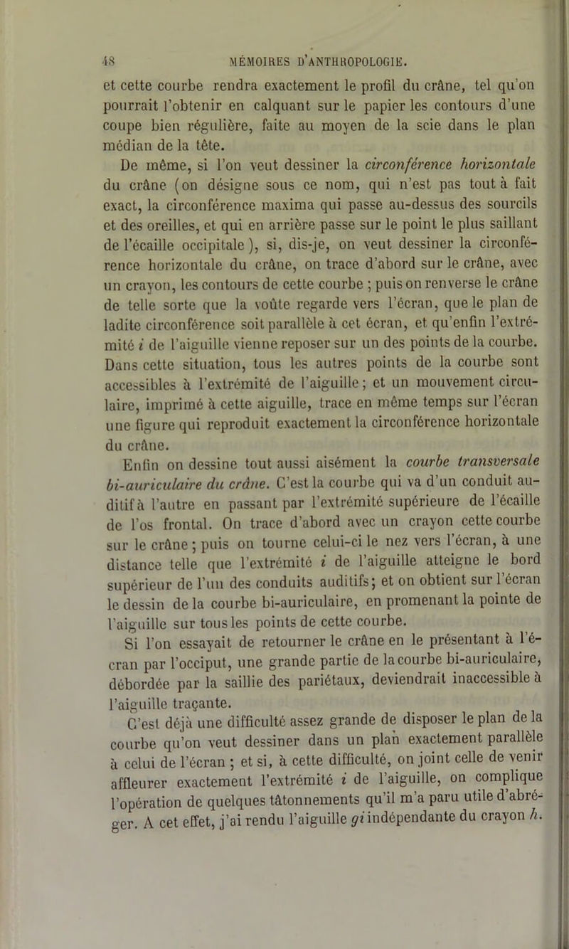 et cette courbe rendra exactement le profil du crâne, tel qu’on pourrait l’obtenir en calquant sur le papier les contours d’une coupe bien régulière, faite au moyen de la scie dans le plan médian de la tête. De même, si l’on veut dessiner la circonférence horizontale du crâne (on désigne sous ce nom, qui n’est pas tout à fait exact, la circonférence maxima qui passe au-dessus des sourcils et des oreilles, et qui en arrière passe sur le point le plus saillant de l’écaille occipitale ), si, dis-je, on veut dessiner la circonfé- rence horizontale du crâne, on trace d’abord sur le crâne, avec un crayon, les contours de cette courbe ; puis on renverse le crâne de telle sorte que la voûte regarde vers l’écran, que le plan de ladite circonférence soit parallèle à cet écran, et qu enfin l’extré- mité i de l’aiguille vienne reposer sur un des points de la courbe. Dans cette situation, tous les autres points de la courbe sont accessibles à l’extrémité de l’aiguille; et un mouvement circu- laire, imprimé à cette aiguille, trace en même temps sur l’écran une figure qui reproduit exactement la circonférence horizontale du crâne. Enfin on dessine tout aussi aisément la courbe transversale bi-auriculaire du crâne. C’est la courbe qui va d’un conduit au- ditifà l’autre en passant par l’extrémité supérieure de l’écaille de l’os frontal. On trace d’abord avec un crayon cette courbe sur le crâne ; puis on tourne celui-ci le nez vers l’écran, à une distance telle que l’extrémité i de l’aiguille atteigne le bord supérieur de l’un des conduits auditifs; et on obtient sur 1 écran le dessin de la courbe bi-auriculaire, en promenant la pointe de l’aiguille sur tous les points de cette courbe. Si l’on essayait de retourner le crâne en le présentant à l’é- cran par l’occiput, une grande partie de la courbe bi-auriculaire, débordée par la saillie des pariétaux, deviendrait inaccessible à l’aiguille traçante. C’est déjà une difficulté assez grande de disposer le plan de la courbe qu’on veut dessiner dans un plan exactement parallèle à celui de l’écran ; et si, à cette difficulté, on joint celle de venir affleurer exactement l’extrémité i de l’aiguille, on complique l’opération de quelques tâtonnements qu’il m’a paru utile d abré- ger. A cet effet, j’ai rendu l’aiguille ^'indépendante du crayon h.