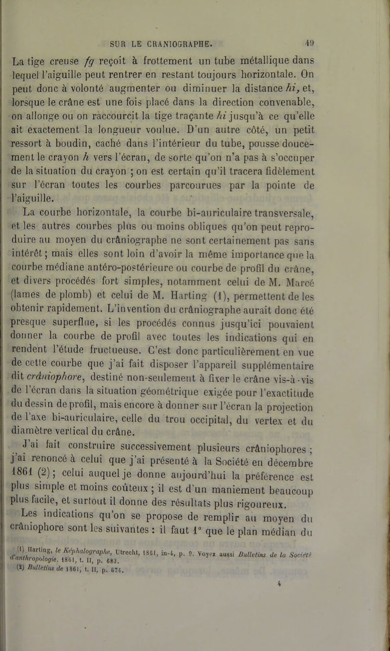 La tige creuse fg reçoit à frottement un tube métallique dans lequel l’aiguille peut rentrer en restant toujours horizontale. On peut donc à volonté augmenter ou diminuer la distance hi, et, lorsque le crâne est une fois placé dans la direction convenable, on allonge ou on raccourcit la tige traçante /« jusqu’à ce qu’elle ait exactement la longueur voulue. D’un autre côté, un petit ressort à boudin, caché dans l’intérieur du tube, pousse douce- ment le crayon h vers l’écran, de sorte qu’on n’a pas à s’occuper de la situation du crayon ; on est certain qu’il tracera fidèlement sur lccran toutes les courbes parcourues par la pointe de l’aiguille. La courbe horizontale, la courbe bi-auriculaire transversale, et les autres courbes plus ou moins obliques qu’on peut repro- duire au moyen du cràniographe ne sont certainement pas sans intérêt; mais elles sont loin d’avoir la même importance que la courbe médiane antéro-postérieure ou courbe de profil du crâne, et divers procédés fort simples, notamment celui de M. Marcé (lames de plomb) et celui de M. Harting (1), permettent de les obtenir rapidement. L’invention du cràniographe aurait donc été presque superflue, si les procédés connus jusqu’ici pouvaient donner la courbe de profil avec toutes les indications qui en rendent l’étude fructueuse. C’est donc particulièrement en vue de cette courbe que j’ai fait disposer l’appareil supplémentaire dit crâniophare, destiné non-seulement à fixer le crâne vis-à-vis de l’écran dans la situation géométrique exigée pour l’exactitude du dessin de profil, mais encore à donner sur l’écran la projection de l’axe bi-auriculaire, celle du trou occipital, du vertex et du diamètre vertical du crâne. #i J ai iait construire successivement plusieurs crâniophores ; j ai renoncé à celui que j’ai présenté à la Société en décembre 18(11 (2); celui auquel je donne aujourd’hui la préférence est plus simple et moins coûteux ; il est d'un maniement beaucoup plus facile, et surtout il donne des résultats plus rigoureux. Les indications qu’on se propose de remplir au moyen du crâniophore sont les suivantes : il faut 1° que le plan médian du d’i»i*rnrti»n^J ^ Kfp,ial°OraP,U!> Ulrecht, 1861, in-4, p. 9. Voyez aussi Bulletins de la Société a anthropologie. 1861, t. II, p. 683. (î) Bulletins de ] 861, t. Il, p. 671. 4
