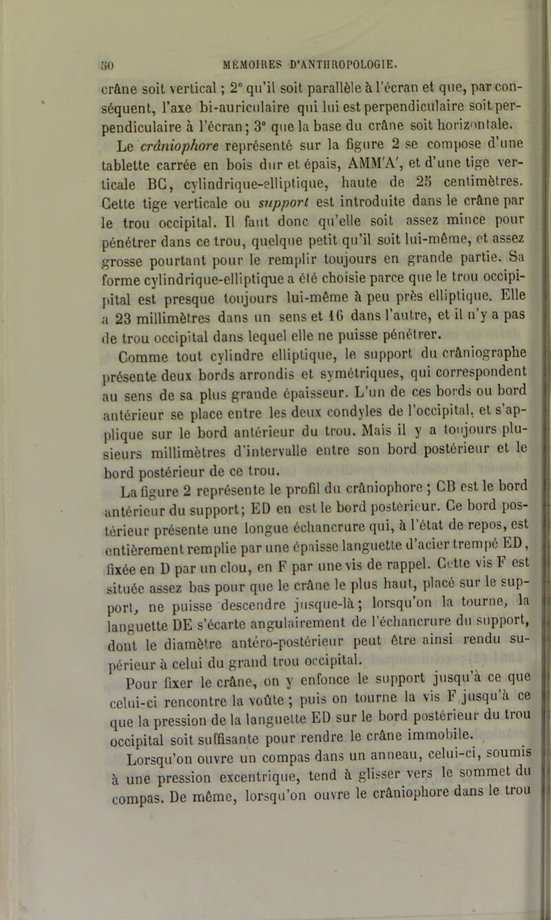 crâne soit vertical ; 2° qu’il soit parallèle à l’écran et que, par con- séquent, l’axe bi-auriculaire qui lui est perpendiculaire soit per- pendiculaire à l’écran; 3° que la base du crâne soit horizontale. Le crâniophore représenté sur la figure 2 se compose d’une tablette carrée en bois dur et épais, AMM'A', et d’une tige ver- ticale BG, cylindrique—elliptique, haute de 23 centimètres. Cette tige verticale ou support est introduite dans le crâne par le trou occipital. Il faut donc qu elle soit assez mince pour pénétrer dans ce trou, quelque petit qu’il soit lui-même, et assez grosse pourtant pour le remplir toujours en grande partie. Sa forme cylindrique-elliptique a été choisie parce que le trou occipi- pital est presque toujours lui-même à peu près elliptique. Elle a 23 millimètres dans un sens et 16 dans l’autre, et il n’y a pas de trou occipital dans lequel elle ne puisse pénétrer. Comme tout cylindre elliptique, le support du crâniographe présente deux bords arrondis et symétriques, qui correspondent au sens de sa plus grande épaisseur. L’un de ces bords ou bord antérieur se place entre les deux condyles de l’occipital, et s’ap- plique sur le bord antérieur du trou. Mais il y a toujours plu- sieurs millimètres d intervalle entre son bord postérieur et le bord postérieur de ce trou. La figure 2 représente le profil du crâniophore ; CB est le bord antérieur du support; ED en est le bord postérieur. Ce bord pos- térieur présente une longue échancrure qui, à l’état de repos, est entièrement remplie par une épaisse languette d acier trempé ED, fixée en D par un clou, en F par une vis de rappel. Cette vis F est située assez bas pour que le crâne le plus haut, placé sur le sup- port, ne puisse descendre jusque-là; lorsqu’on la tourne, la languette DE s’écarte angulairement de l’échancrure du support, dont le diamètre antéro-postérieur peut être ainsi rendu su- périeur à celui du grand trou occipital. Pour fixer le crâne, on y enfonce le support jusqu’à ce que celui-ci rencontre la voûte; puis on tourne la vis F jusqu’à ce que la pression de la languette ED sur le bord postérieur du trou occipital soit suffisante pour rendre le crâne immobile. Lorsqu’on ouvre un compas dans un anneau, celui-ci, soumis à une pression excentrique, tend à glisser vers le sommet du compas. De même, lorsqu’on ouvre le crâniophore dans le trou I