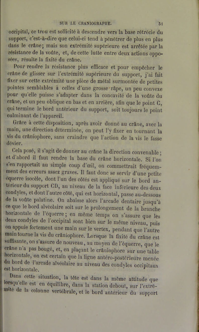 occipital, ce trou est sollicité à descendre vers la base rétrécie du support, c’est-à-dire que celui-ci tend à pénétrer de plus en plus dans le crâne; mais son extrémité supérieure est arrêtée par la résistance de la voûte, et, de cette lutte entre deux actions oppo- sées, résulte la fixité du crâne. Pour rendre la résistance plus efficace et pour empêcher le crâne de glisser sur l’extrémité supérieure du support, j’ai fait fixer sur cette extrémité une pièce de métal surmontée de petites pointes semblables à celles d’une grosse râpe, un peu convexe pour quelle puisse s’adapter dans la concavité de la voûte du crâne, et un peu oblique en bas et en arrière, afin que le point C, qui termine le bord antérieur du support, soit toujours le point culminant de l’appareil. Grâce à cette disposition, après avoir donné au crâne, avec la main, une direction déterminée, on peut l’y fixer en tournant la vis du crâniophore, sans craindre que l'action de la vis le fasse dévier. Cela posé, il s’agit de donner au crâne la direction convenable ; et d’abord il faut rendre la base du crâne horizontale. Si l’on s en rapportait au simple coup d’œil, on commettrait fréquem- ment des erreurs assez graves. Il faut donc se servir d’une petite équerre isocèle, dont l’un des côtés est appliqué sur le bord an- térieur du support CD, au niveau de la face inférieure des deux condyles, et dont l’autre côté, qui est horizontal, passe au-dessous de la voûte palatine. On abaisse alors l’arcade dentaire jusqu’à ce que le bord alvéolaire soit sur le prolongement de la branche horizontale de l’équerre ; en même temps on s’assure que les deux condyles de l’occipital sont bien sur le même niveau, puis on appuie fortement une main sur le vertex, pendant que l’autre main tourne la vis du crâniophore. Lorsque la fixité du crâne est suffisante, on s’assure de nouveau, au moyen de l’équerre, que le crâne n’a pas bougé, et, en plaçant le crâniophore sur une table horizontale, on est certain que la ligne antéro-postérieure menée du bord de l’arcade alvéolaire au niveau des condvles occipitaux est horizontale. Dans cette situation, la tête est dans la même attitude que lorsqu elle est en équilibre, dans la station debout, sur l’extré- mûe l la colonne vertébrale, et le bord antérieur du support