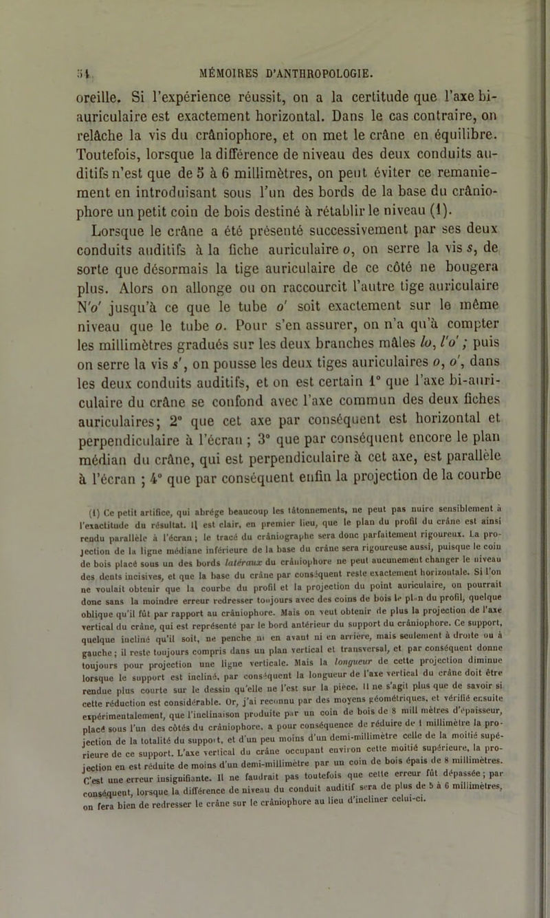 oreille. Si l’expérience réussit, on a la certitude que l’axe bi- auriculaire est exactement horizontal. Dans le cas contraire, on relâche la vis du crâniophore, et on met le crâne en équilibre. Toutefois, lorsque la différence de niveau des deux conduits au- ditifs n’est que de 5 à 6 millimètres, on peut éviter ce remanie- ment en introduisant sous l’un des bords de la base du crânio- phore un petit coin de bois destiné à rétablir le niveau (1). Lorsque le crâne a été présenté successivement par ses deux conduits auditifs à la fiche auriculaires, on serre la vis s, de sorte que désormais la tige auriculaire de ce côté ne bougera plus. Alors on allonge ou on raccourcit l’autre tige auriculaire NV jusqu’à ce que le tube o' soit exactement sur lo même niveau que le tube o. Pour s’en assurer, on n’a qu à compter les millimètres gradués sur les deux branches mâles /o, l'o ; puis on serre la vis s’, on pousse les deux tiges auriculaires o, o , dans les deux conduits auditifs, et on est certain 1° que l’axe bi-auri- culaire du crâne se confond avec l’axe commun des deux fiches auriculaires; 2° que cet axe par conséquent est horizontal et perpendiculaire à l’écran ; 3° que par conséquent encore le plan médian du crâne, qui est perpendiculaire à cet axe, est parallèle à l’écran ; 4° que par conséquent enfin la projection de la courbe (I) Ce petit artifice, qui abrège beaucoup ies tâtonnements, ne peut pas nuire sensiblement à l’exactitude du résultat. Il est clair, en premier lieu, que le plan du profil du crâne est ainsi reudu parallèle à l’écran ; le tracé du cràniographc sera donc parfaitement rigoureux. La pro- jection de la ligne médiane inférieure de la base du crâne sera rigoureuse aussi, puisque le coiu de bois placé sous un des bords latéraux du crâniophore ne peut aucunement changer le niveau des dents incisives, et que la hase du crâne par conséquent reste exactement horizontale. Si l’on ne voulait obtenir que la courbe du profil et la projection du point auriculaire, on pourrait donc sans la moindre erreur redresser toujours avec des coins de bois b* pl u du profil, quelque oblique qu’il fût par rapport au crâniophore. Mais on veut obtenir de plus la projection de I axe vertical du crâne, qui est représenté par le bord antérieur du support du crâniophore. Ce support, quelque incliné qu’il soit, ne penche ni en avant ni en arrière, mais seulement à droite ou à gauche ; il reste toujours compris dans un plan vertical et transversal, et par conséquent donne toujours pour projection une ligue verticale. Mais la longueur de cette projection diminue lorsque le support est incliné, par conséquent la longueur de l’axe vertical du crâne doit être rendue plus courte sur le dessin qu’elle ne l’est sur la pièce, line s’agit plus que de savoir si cette réduction est considérable. Or, j’ai reconnu par des moyens géométriques, et vérifié ensuite expérimentalement, que l’inclinaison produite par un coin de bois de 8 null mètres d épaisseur, placé sous l’un des côtés du crâniophore, a pour conséquence de réduire de t millimétré la pro- jection de la totalité du suppoi t, et d'un peu moins d’un demi-millimetre celle de la moitié supé- rieure de ce support. L'axe vertical du crâne occupant environ cette moitié supérieure, la pro- jection en est réduite de moins d'un demi-millimètre par un coin de bois épais de 8 millimétrés, r’est une erreur insignifiante. Il ne faudrait pas toutefois que cette erreur fut dépassée ; par conséquent, lorsque la différence de niveau du conduit auditif sera de plus de 5 à G millimètres, on fera bien de redresser le crâne sur le crâniophore au lieu d’incliner celui-ci.