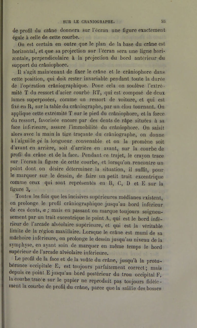 de profil du crâne donnera sur l’écran une figure exactement égale à celle de cette courbe. On est certain en outre que le plan de la base du crâne est horizontal, et que sa projection sur l’écran sera une ligne hori- zontale, perpendiculaire à la projection du bord antérieur du support du crâniophore. Il s’agit mainlenant de fixer le crâne et le crâniophore dans cette position, qui doit rester invariable pendant toute la durée de l’opération crâniographique. Pour cela on soulève l’extré- mité T du ressort d’acier courbé RT, qui est composé de deux lames superposées, comme un ressort de voiture, et qui est fixé en R, sur la table du crâniographe, par un clou tournant. On applique cette extrémité T sur le pied du crâniophore, et la force du ressort, favorisée encore par des dents de râpe situées à sa face inférieure, assure l’immobilité du crâniophore. On saisit alors avec la main la tige traçante du crâniographe, on donne à l’aiguille gi la longueur convenable et on la promène soit d’avant en arrière, soit d’arrière en avant, sur la courbe de profil du crâne et de la face. Pendant ce trajet, le crayon trace sur l’écran la figure de cette courbe, et lorsqu’on rencontre un point dont on désire déterminer la situation, il suffit, poul- ie marquer sur le dessin, de faire un petit trait excentrique comme ceux qui sont représentés en B, C, D et E sur la figure 3, Toutes les fois que les incisives supérieures médianes existent, on prolonge le profil crâniographique jusqu’au bord inférieur de ces dents, amais en passant on marque toujours soigneu- sement par un trait excentrique le point A, qui est le bord infé- rieur de l’arcade alvéolaire supérieure, et qui est la véritable limite de la région maxillaire. Lorsque le crâne est muni de sa mâchoire inférieure, on prolonge le dessin jusqu’au niveau de la symphyse, en ayant soin de marquer en même temps le bord supérieur de l’arcade alvéolaire inférieure. Le profil de la lace et de la voûte du crâne, jusqu’à la protu- bérance occipitale E, est toujours parfaitement correct; mais depuis ce point, E jusqu au bord postérieur du trou occipital F, la courbe tracée sur le papier ne reproduit pas toujours fidèle- ment la courbe de profil du crâne, parce que la saillie des bosses