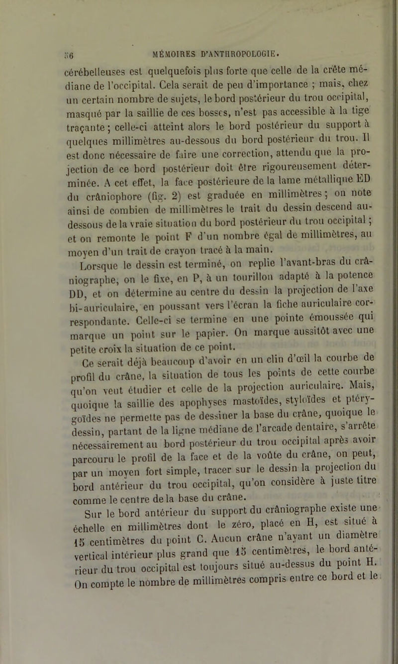 cérébelleuses est quelquefois plus forte que celle de la crête mé- diane de l’occipital. Cela serait de peu d’importance ; mais, chez un certain nombre de sujets, le bord postérieur du trou occipital, masqué par la saillie de ces bosses, n’est pas accessible à la tige traçante ; celle-ci atteint alors le bord postérieur du support à quelques millimètres au-dessous du bord postérieur du trou. 11 est donc nécessaire de faire une correction, attendu que la pro- jection de ce bord postérieur doit être rigoureusement déter- minée. A cet effet, la face postérieure de la lame métallique ED du crâniophore (fig. 2) est graduée en millimètres ; on note ainsi de combien de millimètres le trait du dessin descend au- dessous de la vraie situation du bord postérieur du trou occipital ; et on remonte le point F d’un nombre égal de millimètres, au moyen d’un trait de crayon tracé à la main. Lorsque le dessin est terminé, on replie l’avant-bras du crâ- niographe, on le fixe, en P, à un tourillon adapté à la potence DD, et on détermine au centre du destin la projection de 1 axe bi-auriculaire, en poussant vers l’écran la fiche auriculaire cor- respondante. Celle-ci se termine en une pointe émoussée qui marque un point sur le papier. On marque aussitôt avec une petite croix la situation de ce point. Ce serait déjà beaucoup d’avoir en un clin d’œil la courbe de profil du crâne, la situation de tous les points de cette courbe qu’on veut étudier et celle de la projection auriculaire. Mais, quoique la saillie des apophyses mastoïdes, styloïdes et ptéry- goïdes ne permette pas de dessiner la base du crâne, quoique le dessin, partant de la ligne médiane de l’arcade dentaire, s’arrête nécessairement au bord postérieur du trou occipital après avoir parcouru le profil de la face et de la voûte du crâne, on peut, par un moyen fort simple, tracer sur le dessin la projection du bord antérieur du trou occipital, qu’on considère à juste titre comme le centre delà base du crâne. ' Sur le bord antérieur du support du crâniographe existe une échelle en millimètres dont le zéro, placé en H, est situe à 15 centimètres du point C. Aucun crâne n’ayant un diamètre vertical intérieur plus grand que 15 centimètres, le bord ante- rieur du trou occipital est toujours situé au-dessus du point H. On compte le nombre de millimètres compris entre ce bord et le