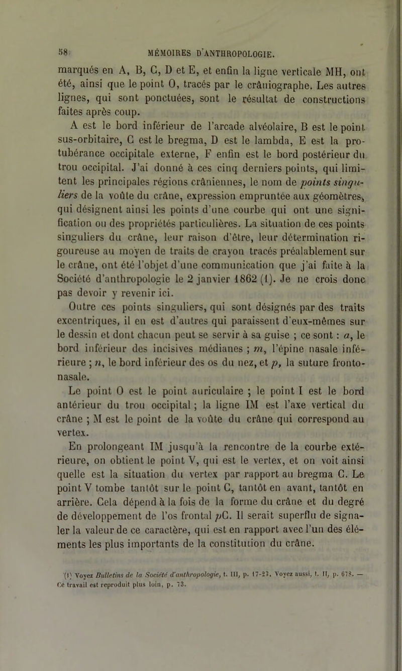 marqués en A, B, G, D et E, et enfin la ligne verticale MH, ont été, ainsi que le point O, tracés par le crâniographe. Les autres lignes, qui sont ponctuées, sont le résultat de constructions faites après coup. A est le bord inférieur de l’arcade alvéolaire, B est le point, sus-orbitaire, C est le bregma, D est le lambda, E est la pro- tubérance occipitale externe, F enfin est le bord postérieur du trou occipital. J’ai donné à ces cinq derniers points, qui limi- tent les principales régions crâniennes, le nom de points singu- liers de la voûte du crâne, expression empruntée aux géomètres, qui désignent ainsi les points d’une courbe qui ont une signi- fication ou des propriétés particulières. La situation de ces points singuliers du crâne, leur raison d’ètre, leur détermination ri- goureuse au moyen de traits de crayon tracés préalablement sur le crâne, ont été l’objet d’une communication que j’ai faite à la Société d’anthropologie le 2 janvier 1862 (1). Je ne crois donc pas devoir y revenir ici. Outre ces points singuliers, qui sont désignés par des traits excentriques, il en est d’autres qui paraissent d'eux-mômes sur le dessin et dont chacun peut se servir à sa guise ; ce sont : a, le bord inférieur des incisives médianes ; m, l’épine nasale infé- rieure ; n, le bord inférieur des os du nez, et p, la suture fronto- nasale. Le point 0 est le point auriculaire ; le point I est le bord antérieur du trou occipital ; la ligne LM est l’axe vertical du crâne ; M est le point de la voûte du crâne qui correspond au vertex. En prolongeant IM jusqu’à la rencontre de la courbe exté- rieure, on obtient le point V, qui est le vertex, et on voit ainsi quelle est la situation du vertex par rapport au bregma G. Le point V tombe tantôt sur le point C, tantôt en avant, tantôt en arrière. Cela dépend à la fois de la forme du crâne et du degré de développement de l’os frontal pG. 11 serait superflu de signa- ler la valeur de ce caractère, qui est en rapport avec l’un des élé- ments les plus importants de la constitution du crâne. (I) Voyez Bulletins de la Société d’anthropologie, t. III, p. 17-23. Voyez aussi, t. II, p. C7S. — Ce travail est reproduit plus loin, p. 73.