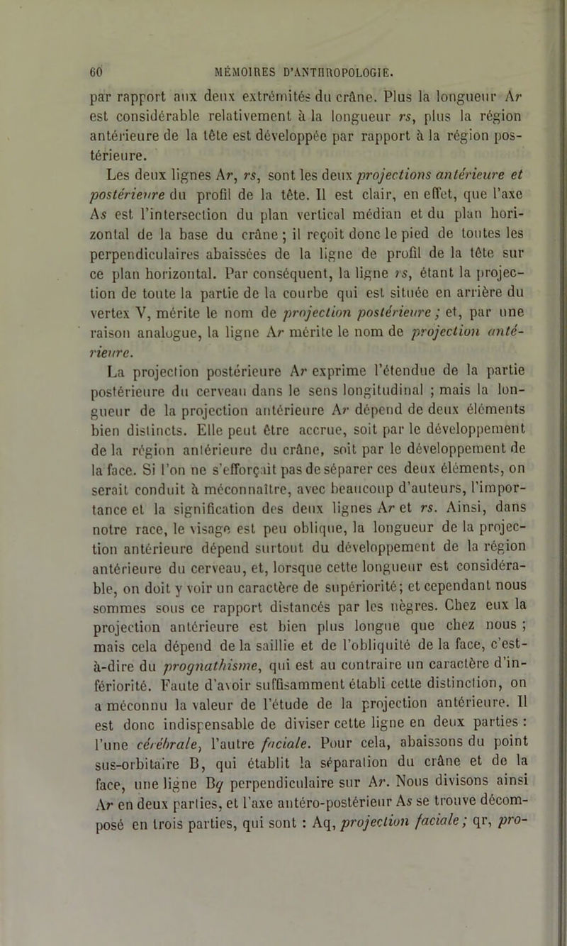 par rapport aux deux extrémités du crâne. Plus la longueur Ar est considérable relativement à la longueur rs, plus la région antérieure de la tête est développée par rapport à la région pos- térieure. Les deux lignes Ar, rs, sont les deux projections antérieure et postérieure du profil de la tête. Il est clair, en effet, que l’axe As est l’intersection du plan vertical médian et du plan hori- zontal de la base du crâne ; il reçoit donc le pied de toutes les perpendiculaires abaissées de la ligne de profil de la tête sur ce plan horizontal. Par conséquent, la ligne ;s, étant la projec- tion de toute la partie de la courbe qui est située en arrière du vertex Y, mérite le nom de projection postérieure ; et, par une raison analogue, la ligne Ar mérite le nom de projection anté- rieure. La projection postérieure Ar exprime l’étendue de la partie postérieure du cerveau dans le sens longitudinal ; mais la lon- gueur de la projection antérieure Ar dépend de deux éléments bien distincts. Elle peut être accrue, soit parle développement de la région antérieure du crûne, soit par le développement de la face. Si l’on ne s’efforçait pas de séparer ces deux éléments, on serait conduit à méconnaître, avec beaucoup d’auteurs, l’impor- tance et la signification des deux lignes Ar et rs. Ainsi, dans notre race, le visage est peu oblique, la longueur de la projec- tion antérieure dépend surtout du développement de la région antérieure du cerveau, et, lorsque cette longueur est considéra- ble, on doit y voir un caractère de supériorité; et cependant nous sommes sous ce rapport distancés par les nègres. Chez eux la projection antérieure est bien plus longue que chez nous ; mais cela dépend delà saillie et de l’obliquité de la face, c’est- à-dire du prognathisme, qui est au contraire un caractère d’in- fériorité. Faute d’avoir suffisamment établi cette distinction, on a méconnu la valeur de l’étude de la projection antérieure. Il est donc indispensable de diviser cette ligne en deux parties : l’une cérébrale, l’autre faciale. Pour cela, abaissons du point sus-orbitaire B, qui établit la séparation du crâne et de la face, une ligne Bq perpendiculaire sur Ar. Nous divisons ainsi Ar en deux parties, et l’axe antéro-postérieur As se trouve décom- posé en trois parties, qui sont : Aq, projection faciale; qr, pro-