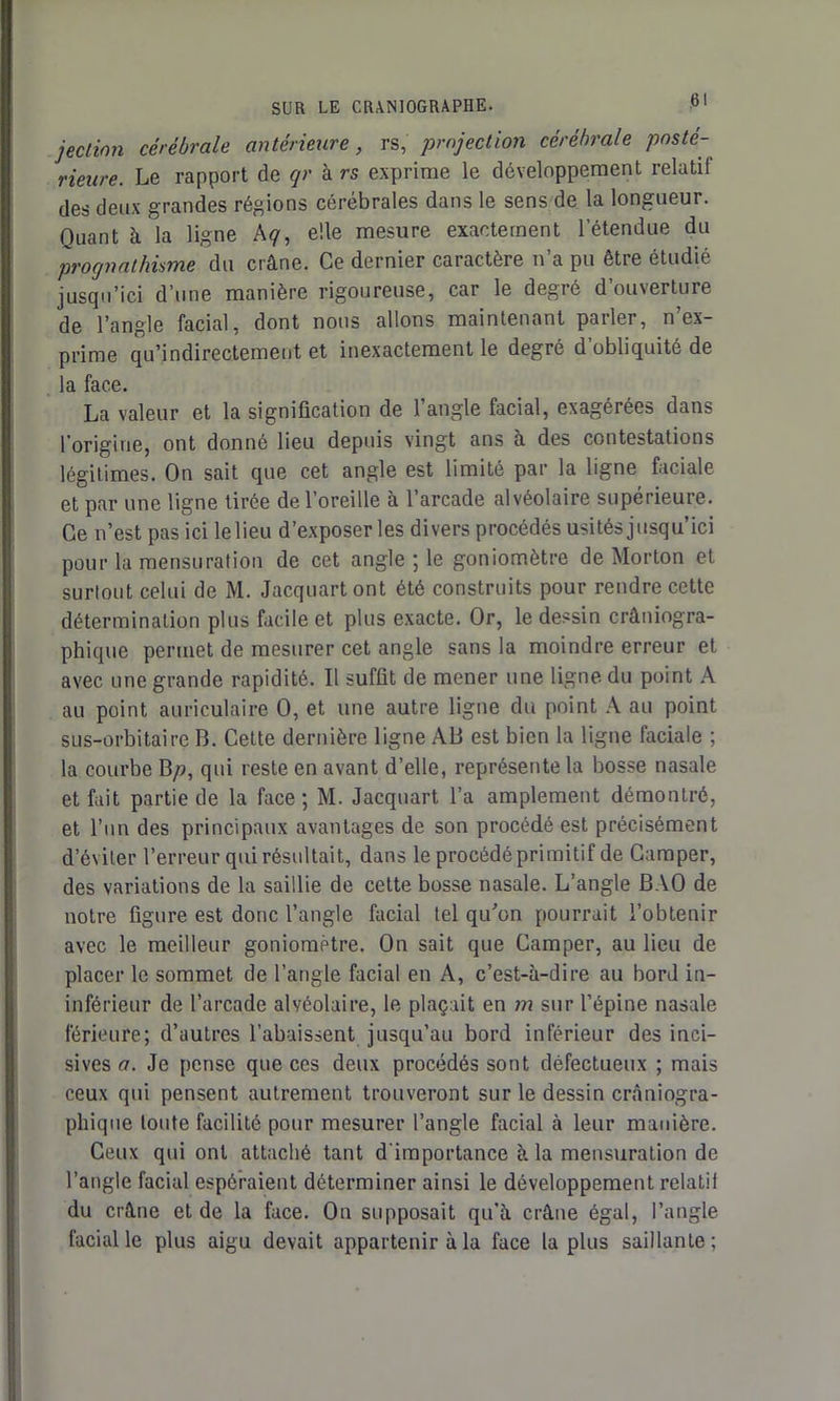 <31 jection cérébrale antérieure, rs, projection cérébrale posté- rieure. Le rapport de qr à rs exprime le développement relatif des deux grandes régions cérébrales dans le sens de la longueur. Quant à la ligne A<7, elle mesure exactement l’étendue du prognathisme du crâne. Ce dernier caractère n’a pu être étudié jusqu’ici d’une manière rigoureuse, car le degré d’ouverture de l’angle facial, dont nous allons maintenant parler, n’ex- prime qu’indirectement et inexactement le degré d’obliquité de la face. La valeur et la signification de l’angle facial, exagérées dans l'origine, ont donné lieu depuis vingt ans à des contestations légitimes. On sait que cet angle est limité par la ligne faciale et par une ligne tirée de l’oreille à l’arcade alvéolaire supérieure. Ce n’est pas ici le lieu d’exposer les divers procédés usités jusqu’ici pour la mensuration de cet angle ; le goniomètre de Morton et surtout celui de M. Jacquartont été construits pour rendre cette détermination plus facile et plus exacte. Or, le dessin crâniogra- phique permet de mesurer cet angle sans la moindre erreur et avec une grande rapidité. Il suffit de mener une ligne du point A au point auriculaire 0, et une autre ligne du point A au point sus-orbitaire B. Cette dernière ligne AB est bien la ligne faciale ; la courbe Bp, qui reste en avant d’elle, représente la bosse nasale et fait partie de la face; M. Jacqnart l’a amplement démontré, et l’un des principaux avantages de son procédé est précisément d’éviter l’erreur qui résultait, dans le procédé primitif de Camper, des variations de la saillie de cette bosse nasale. L’angle BAO de notre figure est donc l’angle facial tel qu'on pourrait l’obtenir avec le meilleur goniomètre. On sait que Camper, au lieu de placer le sommet de l’angle facial en A, c’est-à-dire au bord in- inférieur de l’arcade alvéolaire, le plaçait en m sur l’épine nasale férieure; d’autres l’abaissent jusqu’au bord inférieur des inci- sives a. Je pense que ces deux procédés sont défectueux ; mais ceux qui pensent autrement trouveront sur le dessin crâniogra- phique toute facilité pour mesurer l’angle facial à leur manière. Ceux qui ont attaché tant d'importance à la mensuration de l’angle facial espéraient déterminer ainsi le développement relatif du crâne et de la face. On supposait qu’à crâne égal, l’angle facial le plus aigu devait appartenir à la face la plus saillante;