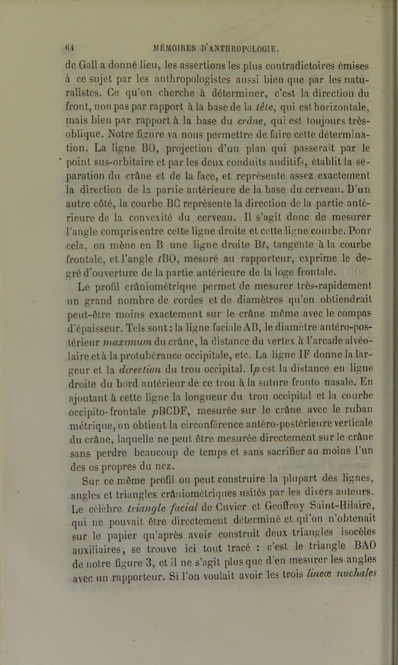 de Gall a donné lieu, les assertions les plus contradictoires émises à ce sujet par les anthropologistes aussi bien que par les natu- ralistes. Ce qu’on cherche h déterminer, c’est la direction du front, non pas par rapport à la basede la tête, qui est horizontale, mais bien par rapport à la base du crâne, qui est toujours très- oblique. Notre figure va nous permettre de faire celte détermina- tion. La ligne BO, projection d’un plan qui passerait par le ‘ point sus-orbitaire et par les deux conduits auditifs, établit la sé- paration du crâne et de la face, et représente assez exactement la direction de la partie antérieure de la base du cerveau. D’un autre côté, la courbe BC représente la direction de la partie anté- rieure de la convexité du cerveau. Il s’agit donc de mesurer l’angle comprisentre cette ligne droite et. cette ligne courbe. Pour cela, on mène en B une ligne droite B/, tangente à la courbe frontale, et l’angle /BO, mesuré au rapporteur, exprime le de- gré d’ouverture de la partie antérieure de la loge frontale. Le profil crâniomctriquc permet de mesurer très-rapidement un grand nombre de cordes et de diamètres qu’on obtiendrait peut-être moins exactement sur le crâne même avec le compas d’épaisseur. Tels sont : la ligne faciale AB, le diamètre antéro-pos- térieur maximum du crâne, la distance du vertex à l’arcade alvéo- laire età la protubérance occipitale, etc. La ligne IF donne la lar- geur et la direction du trou occipital. \p est la distance en ligne droite du bord antérieur de ce trou à la suture fronto nasale. En ajoutant à cette ligne la longueur du trou occipital et la courbe occipito-frontale /jBCDF, mesurée sur le crâne avec le ruban métrique, on obtient la circonférence antéro-postérieure verticale du crâne, laquelle ne peut être mesurée directement sur le crâne sans perdre beaucoup de temps et sans sacrifier au moins l’un des os propres du nez. Sur ce même profil on peut construire la plupart des lignes, angles et triangles crâniométriques usités par les divers auteurs. Le célèbre triangle facial de Cuvier et Geoffroy Saint-Hilaire, qui ne pouvait être directement déterminé et qù on n obtenait sur le papier qu’après avoir construit deux triangles isocèles auxiliaires, se trouve ici tout tracé : c’est le triangle BAO de notre figure 3, et il ne s’agit plus que d en mesurer les angles avec un rapporteur. Si l’on voulait avoir les trois lineœ nuchales