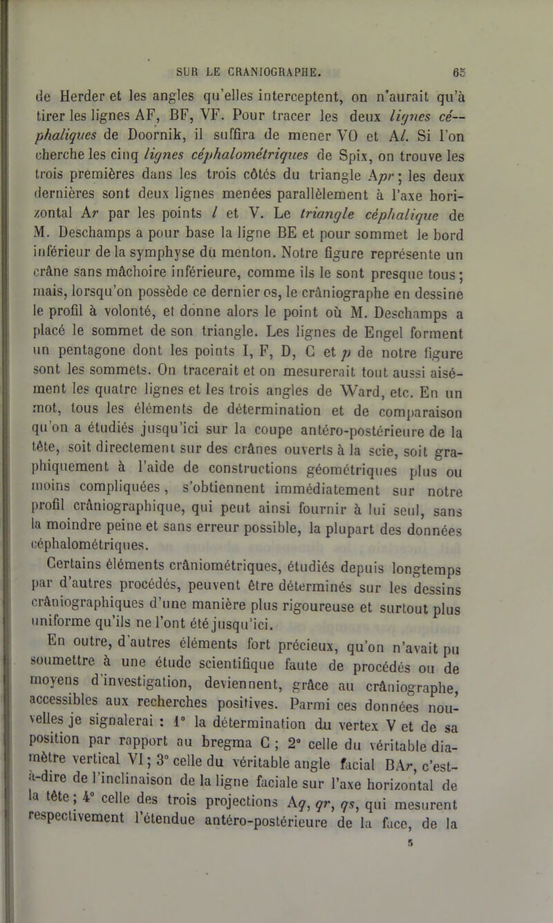 de Herder et les angles qu’elles interceptent, on n’aurait qu’à tirer les lignes AF, BF, VF. Pour tracer les deux lignes cé- phaliques de Doornik, il suffira de mener VO et Al. Si l’on cherche les cinq lignes céphalométriques de Spix, on trouve les trois premières dans les trois côtes du triangle Apr ; les deux dernières sont deux lignes menées parallèlement à l’axe hori- zontal Ar par les points l et V. Le triangle céphalique de M. Deschamps a pour base la ligne BE et pour sommet le bord inférieur de la symphyse du menton. Notre figure représente un crâne sans mâchoire inférieure, comme ils le sont presque tous ; mais, lorsqu’on possède ce dernier os, le crâniographe en dessine le profil à volonté, et donne alors le point où M. Deschamps a placé le sommet de son triangle. Les lignes de Engel forment un pentagone dont les points I, F, D, G et p de notre figure sont les sommets. On tracerait et on mesurerait tout aussi aisé- ment les quatre lignes et les trois angles de Ward, etc. En un mot, tous les éléments de détermination et de comparaison qu’on a étudiés jusqu’ici sur la coupe antéro-postérieure de la tête, soit directement sur des crânes ouverts à la scie, soit gra- phiquement à l’aide de constructions géométriques plus ou moins compliquées, s’obtiennent immédiatement sur notre profil crâniographique, qui peut ainsi fournir à lui seul, sans la moindre peine et sans erreur possible, la plupart des données céphalométriques. Certains éléments crâniométriques, étudiés depuis longtemps par d’autres procédés, peuvent être déterminés sur les dessins crâniographiques d’une manière plus rigoureuse et surtout plus uniforme qu’ils ne l’ont été jusqu’ici. En outre, d'autres éléments fort précieux, qu’on n’avait pu soumettre à une étude scientifique faute de procédés ou de moyens d investigation, deviennent, grâce au crâniographe, accessibles aux recherches positives. Parmi ces données nou- velles je signalerai : 1° la détermination du vertex V et de sa position par rapport au bregma C ; 2• celle du véritable dia- mètre vertical VI ; 3° celle du véritable angle facial BAr, c’est- à-dire de l’inclinaison de la ligne faciale sur l’axe horizontal de a tête, 4 celle des trois projections Aq, qr, qs, qui mesurent respectivement l’étendue antéro-postérieure de la face, de la