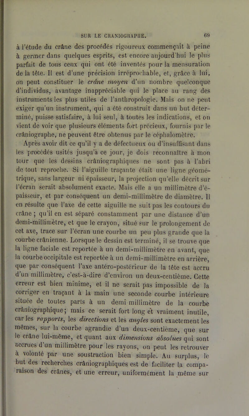 à l’étude du crâne des procédés rigoureux commençait à peine à germer dans quelques esprits, est encore aujourd’hui le plus parfait de tous ceux qui ont été inventés pour la mensuration delà tête. Il est d’une précision irréprochable, et, grâce à lui, on peut constituer le crâne moyen d’un nombre quelconque d’individus, avantage inappréciable qui le place au rang des instruments les plus utiles de l’anthropologie. Mais on ne peut exiger qu'un instrument, qui a été construit dans un but déter- miné, puisse satisfaire, à lui seul, à toutes les indications, et on vient de voir que plusieurs éléments fort précieux, fournis par le crâniographe, ne peuvent être obtenus par le céphalomôtre. Après avoir dit ce qu’il y a de défectueux ou d’insuffisant dans les procédés usités jusqu’à ce jour, je dois reconnaître à mon tour que les dessins crâniographiques ne sont pas à l’abri de tout reproche. Si l’aiguille traçante était une ligne géomé- trique, sans largeur ni épaisseur, la projection qu’elle décrit sur l’écran serait absolument exacte. Mais elle a un millimètre d’é- paisseur, et par conséquent un demi-millimètre de diamètre. 11 en résulte que l’axe de cette aiguille ne suit pas les contours du crâne ; qu’il en est séparé constamment par une distance d’un demi-millimètre, et que le crayon, situé sur le prolongement de cet axe, trace sur l’écran une courbe un peu plus grande que la courbe crânienne. Lorsque le dessin est terminé, il se trouve que la ligne faciale est reportée à un demi-millimètre en avant, que la courbe occipitale est reportée à un demi-millimètre en arrière, que par conséquent l’axe antéro-postérieur de la tête est accru d’un millimètre, c’est-à-dire d’environ un deux-centième. Cette erreur est bien minime, et il ne serait pas impossible de la corriger en traçant à la main une seconde courbe intérieure située de toutes parts à un demi millimètre de la courbe craniographique; mais ce serait fort long ét vraiment inutile, caries rapports, les directions et les angles sont exactement les mêmes, sur la courbe agrandie d un deux-centième, que sur le crâne lui-même, et quant aux dimensions absolues qui sont «cernes d un millimètre pour les rayons, on peut les retrouver à volonté par une soustraction bien simple. Au surplus, le but des recherches crâniographiques est de faciliter la compa- iaison des crânes, et une erreur, uniformément la même sur