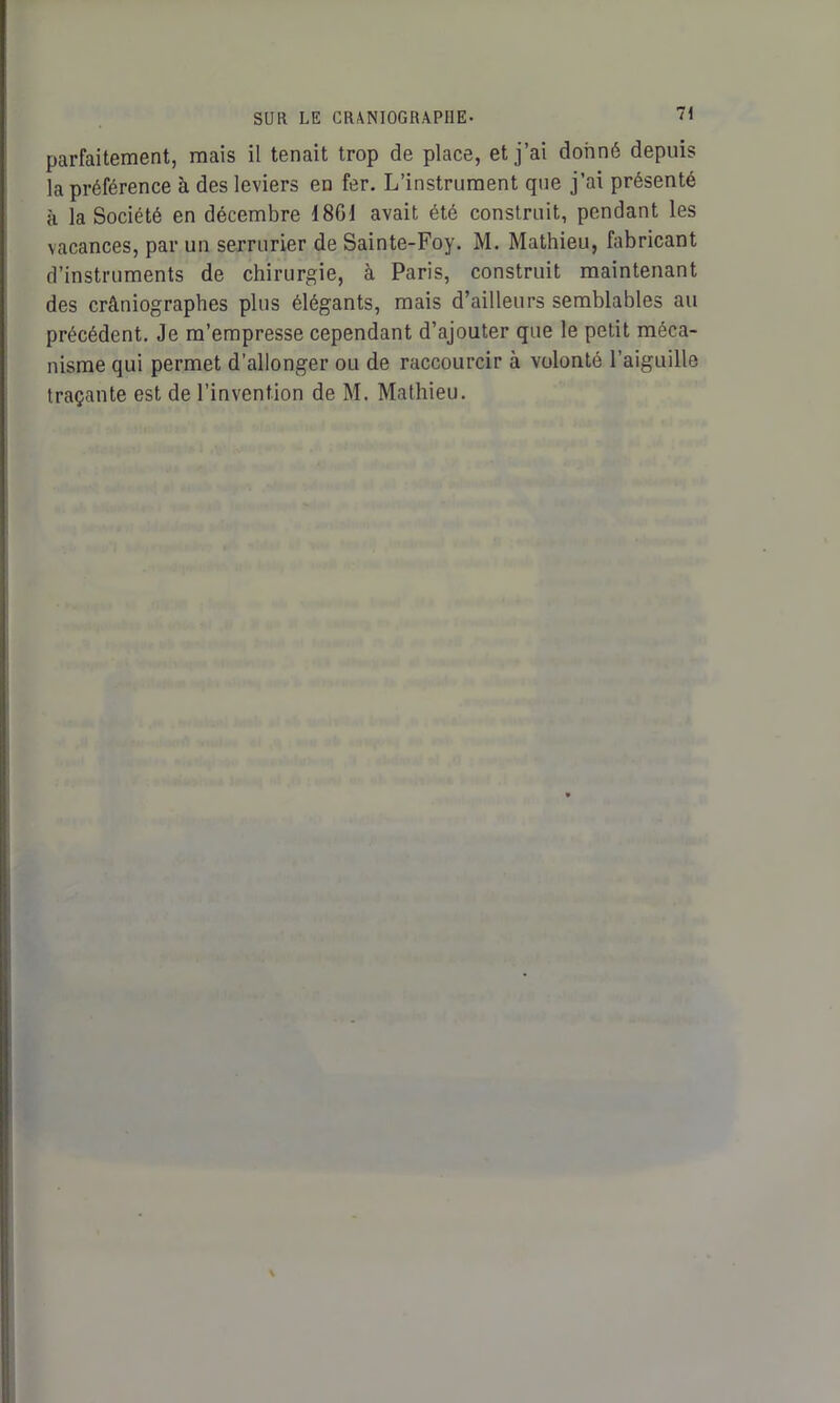 parfaitement, mais il tenait trop de place, et j’ai donné depuis la préférence à des leviers en fer. L’instrument que j’ai présenté à la Société en décembre 18Gi avait été construit, pendant les vacances, par un serrurier de Sainte-Foy. M. Mathieu, fabricant d’instruments de chirurgie, à Paris, construit maintenant des crâniographes plus élégants, mais d’ailleurs semblables au précédent. Je m’empresse cependant d’ajouter que le petit méca- nisme qui permet d’allonger ou de raccourcir à volonté l’aiguille traçante est de l’invention de M. Mathieu.