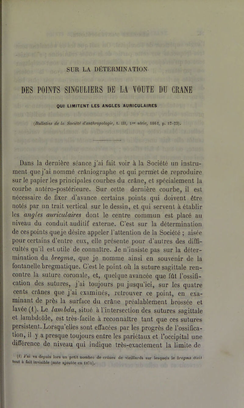 SUR LA DÉTERMINATION DES POINTS SINGULIERS DE LA VOUTE DU CRANE QUI LIMITENT LES ANGLES AURICULAIRES (Bulletins de la Socidtd d'anthropologie, t. III, lr' série, 186i, p. 17-23). Dans la dernière séance j’ai fait voir à la Société un instru- ment que j’ai nommé crâniographe et qui permet de reproduire sur le papier les principales courbes du crâne, et spécialement la courbe antéro-postérieure. Sur cette dernière courbe, il est nécessaire de fixer d’avance certains points qui doivent être notés par un trait vertical sur le dessin, et qui servent à établir les angles auriculaires dont le centre commun est placé au niveau du conduit auditif externe. C’est sur la détermination de ces points queje désire appeler l’attention de la Société ; aisée pour certains d’entre eux, elle présente pour d’autres des diffi- cultés qu’il est utile de connaître. Je n’insiste pas sur la déter- mination du bregma, que je nomme ainsi en souvenir de la fontanelle bregmatique. C’est le point où la suture sagittale ren- contre la suture coronale, et, quelque avancée que l'ûl l’ossifi- cation des sutures, j’ai toujours pu jusqu’ici, sur les quatre cents crânes que j’ai examinés, retrouver ce point, en exa- minant de près la surface du crâne préalablement brossée et lavée (1). Le lambda, situé à l’intersection des sutures sagittale et lambdoïde, est très-facile à reconnaître tant que ces sutures persistent. Lorsqu’elles sont effacées par les progrès de l’ossifica- tion, il y a presque toujours entre les pariétaux et l’occipital une différence de niveau qui indique très-exactement la limite de (I) J ai vu depuis lors un petit nombre de craucs de vieillards sur lesquels le bregma était tout à fait invisible (noie ajoutée en 1870).