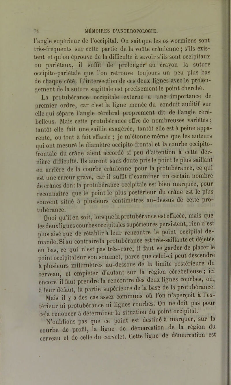 l’angle supérieur de l’occipital. On sait que les osxvormiens sont très-fréquents sur cette partie de la voûte crânienne ; s’ils exis- tent et qu’on éprouve de la difficulté à savoir s’ils sont occipitaux ou pariétaux, il suffit de prolonger au crayon la suture occipito-pariétale que l’on retrouve toujours un peu plus bas de chaque côté. L’intersection de ces deux lignes avec le prolon- gement de la suture sagittale est précisément le point cherché. La protubérance occipitale externe a une importance de premier ordre, car c’est la ligne menée du conduit auditil sur elle qui sépare l’angle cérébral proprement dit de l’angle céré- belleux. Mais cette protubérance offre de nombreuses variétés ; tantôt elle fait une saillie exagérée, tantôt elle est à peine appa- rente, ou tout à fait effacée ; je m’étonne môme que les auteurs qui ont mesuré le diamètre occipito-frontal et la courbe occipito- frontale du crâne aient accordé si peu d’attention à cette der- nière difficulté. Ils auront sans doute pris le point le plus saillant en arrière de la courbe crânienne pour la protubérance, ce qui est une erreur grave, car il suffit d’examiner un certain nombre de crânes dont la protubérance occipitale est bien marquée, pour reconnaître que le point le plus postérieur du crâne est le plus souvent situé à plusieurs centimètres au-dessus de celte pro- tubérance. Quoi qu'il en soit, lorsque la protubérance est effacée, mais que les deuxlignes courbes occipitales supérieures persistent, rien n’est plus aisé que de rétablir à leur rencontre le point occipital de- mandé. Si au contrairela protubérance est très-saillante et déjetée en bas, ce qui n’est pas très-rare, il faut se garder de placer le point occipital sur son sommet, parce que celui-ci peut descendre à plusieurs millimètres au-dessous de la limite postérieure du cerveau, et empiéter d’autant sur la région cérébelleuse , ici encore il faut prendre la rencontre des deux lignes courbes, ou, h leur défaut, la partie supérieure de la base de la protubérance. Mais il y a des cas assez communs où 1 on n aperçoit à 1 ex- térieur ni protubérance ni lignes courbes. On ne doit pas pour cela renoncer à déterminer la situation du point occipital. N’oublions pas que ce point est destiné à marquer, sur la courbe de profil, la ligne de démarcation de la région du cerveau et de celle du cervelet. Cette ligne de démarcation est