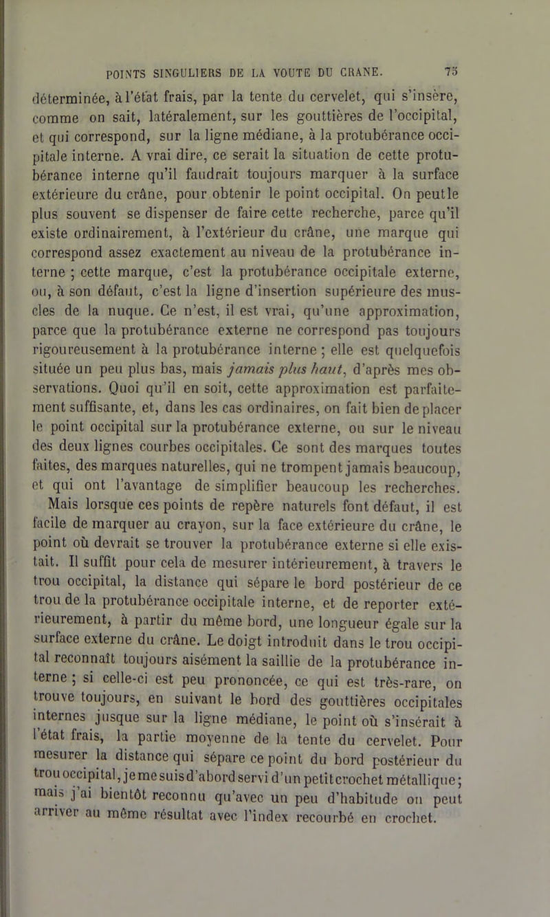 déterminée, à l’état frais, par la tente du cervelet, qui s’insère, comme on sait, latéralement, sur les gouttières de l’occipital, et qui correspond, sur la ligne médiane, à la protubérance occi- pitale interne. A vrai dire, ce serait la situation de cette protu- bérance interne qu’il faudrait toujours marquer à la surface extérieure du crâne, pour obtenir le point occipital. On peutle plus souvent se dispenser de faire cette recherche, parce qu’il existe ordinairement, à l’extérieur du crâne, une marque qui correspond assez exactement au niveau de la protubérance in- terne ; cette marque, c’est la protubérance occipitale externe, ou, à son défaut, c’est la ligne d’insertion supérieure des mus- cles de la nuque. Ce n’est, il est vrai, qu’une approximation, parce que la protubérance externe ne correspond pas toujours rigoureusement à la protubérance interne ; elle est quelquefois située un peu plus bas, mais jamais plus haut, d’après mes ob- servations. Quoi qu’il en soit, cette approximation est parfaite- ment suffisante, et, dans les cas ordinaires, on fait bien déplacer le point occipital sur la protubérance externe, ou sur le niveau des deux lignes courbes occipitales. Ce sont des marques toutes faites, des marques naturelles, qui ne trompent jamais beaucoup, et qui ont l’avantage de simplifier beaucoup les recherches. Mais lorsque ces points de repère naturels font défaut, il est facile de marquer au crayon, sur la face extérieure du crâne, le point où devrait se trouver la protubérance externe si elle exis- tait. Il suffit pour cela de mesurer intérieurement, à travers le trou occipital, la distance qui sépare le bord postérieur de ce trou de la protubérance occipitale interne, et de reporter exté- rieurement, à partir du même bord, une longueur égale sur la surface externe du crâne. Le doigt introduit dans le trou occipi- tal reconnaît toujours aisément la saillie de la protubérance in- terne ; si celle-ci est peu prononcée, ce qui est très-rare, on trouve toujours, en suivant le bord des gouttières occipitales internes jusque sur la ligne médiane, le point où s’insérait à l’état frais, la partie moyenne de la tente du cervelet. Pour mesurer la distance qui sépare ce point du bord postérieur du trou occipital, je me suis d’abord servi d’un petit crochet métallique ; mais j ai bientôt reconnu qu’avec un peu d’habitude on peut airivci au môme résultat avec l’index recourbé en crochet.