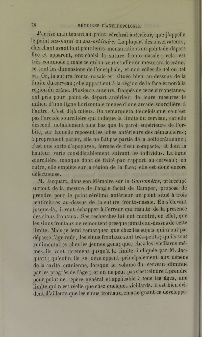 J’arrive maintenant au point cérébral antérieur, que j’appelle le point sus-nasal ou sus-orbitaire. La plupart des observateurs, cherchant avant tout pour leurs mensurations un point de départ fixe et apparent, ont choisi la suture fronto-nasale ; cela est très-commode ; mais ce qu’on veut étudier en mesurant le crâne, ce sont les dimensions de l’encéphale, et non celles de tel ou tel os. Or, la suture Ironto-nasale est située bien au-dessous de la limite du cerveau ; elle appartient à la région de la face et non à la région du crâne. Plusieurs auteurs, frappés de celte circonstance, ont pris pour point de départ antérieur de leurs mesures le milieu d’une ligne horizontale menée d’une arcade sourcilière à l’autre. C’est déjà mieux. On remarquera toutefois que ce n’est pas l’arcade sourcilière qui indique la limite du cerveau, car elle descend notablement plus bas que la paroi supérieure de l’or- bite, sur laquelle reposent les lobes antérieurs des hémisphères ; à proprement parler, elle ne fait pas partie de la boîtecrânienne ; c’est une sorte d’apophyse, formée de tissu compacte, et dont la hauteur varie considérablement suivant les individus. La ligne sourcilière manque donc de fixité par rapport au cerveau ; en outre, elle empiète sur la région de la face ; elle est donc encore défectueuse. M. Jacquart, dans son Mémoire sur le Goniomètre, préoccupé surtout de la mesure de l’angle facial de Camper, propose de prendre pour le point cérébral antérieur un point situé à trois centimètres au-dessus de la suture fronto-nasale. En s’élevant jusque-là, il veut échapper à l’erreur qui résulte de la présence des sinus frontaux. Ses recherches lui ont montré, en effet, que les sinus frontaux ne remontent presque jamais au-dessus de cette limite. Mais je ferai remarquer que chez les sujets qui n’ont pas dépassé l’âge mûr, les sinus frontaux sont très-petits ; qu’ils sont rudimentaires chez les jeunes gens; que, chez les vieillards mê- mes, ils vont rarement jusqu’à la limite indiquée par M. Jac- quart ; qu’enfin ils se développent principalement aux dépens de la cavité crânienne, lorsque le volume du cerveau diminue parles progrès de l’âge ; or on ne peut pas s’astreindre à prendre pour point de repère général et applicable à tous les âges, une limite qui n’est réelle que chez quelques vieillards. 11 est bien évi- dent d’ailleurs que les sinus frontaux,en atteignant ce développe-
