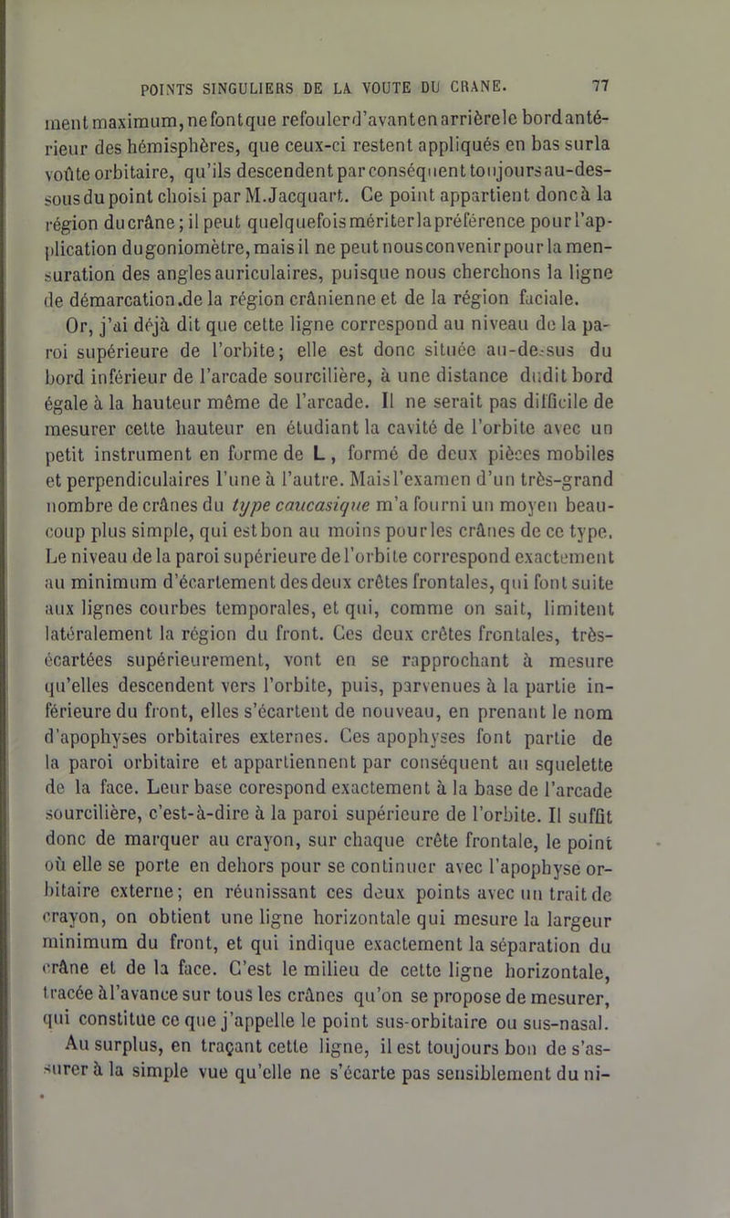ment maximum, nefontque refoulerd’avantenarrièrele bordanté- rieur des hémisphères, que ceux-ci restent appliqués en bas surla voûte orbitaire, qu’ils descendent par conséquent toi ijours au-des- sous du point choisi par M.Jacquart. Ce point appartient doncà la région ducrâne ; il peut quelquefois mériterlapréférence pour l’ap- plication dugoniomètre,maisil nepeutnousconvenirpourlamen- suration des angles auriculaires, puisque nous cherchons la ligne de démarcation.de la région crânienne et de la région faciale. Or, j’ai déjà dit que cette ligne correspond au niveau de la pa- roi supérieure de l’orbite; elle est donc située au-dessus du bord inférieur de l’arcade sourcilière, à une distance dudit bord égale à la hauteur même de l’arcade. Il ne serait pas difficile de mesurer cette hauteur en étudiant la cavité de l’orbite avec un petit instrument en forme de L, formé de deux pièces mobiles et perpendiculaires l’une à l’autre. Maisl’examen d’un très-grand nombre de crânes du type caucasique m’a fourni un moyen beau- coup plus simple, qui est bon au moins pourles crânes de ce type. Le niveau de la paroi supérieure de l’orbite correspond exactement au minimum d’écartement des deux crêtes frontales, qui font suite aux lignes courbes temporales, et qui, comme on sait, limitent latéralement la région du front. Ces deux crêtes frontales, très- écartées supérieurement, vont en se rapprochant à mesure qu’elles descendent vers l’orbite, puis, parvenues à la partie in- férieure du front, elles s’écartent de nouveau, en prenant le nom d’apophyses orbitaires externes. Ces apophyses font partie de la paroi orbitaire et appartiennent par conséquent au squelette de la face. Leur base corespond exactement à la base de l’arcade sourcilière, c’est-à-dire à la paroi supérieure de l’orbite. Il suffit donc de marquer au crayon, sur chaque crête frontale, le point où elle se porte en dehors pour se continuer avec l’apophyse or- bitaire externe; en réunissant ces deux points avec un trait de crayon, on obtient une ligne horizontale qui mesure la largeur minimum du front, et qui indique exactement la séparation du crâne et de la face. C’est le milieu de cette ligne horizontale, tracée àl’avance sur tous les crânes qu’on se propose de mesurer, qui constitue ce que j’appelle le point sus-orbitaire ou sus-nasal. Au surplus, en traçant cette ligne, il est toujours bon de s’as- surer à la simple vue qu’elle ne s’écarte pas sensiblement du ni-