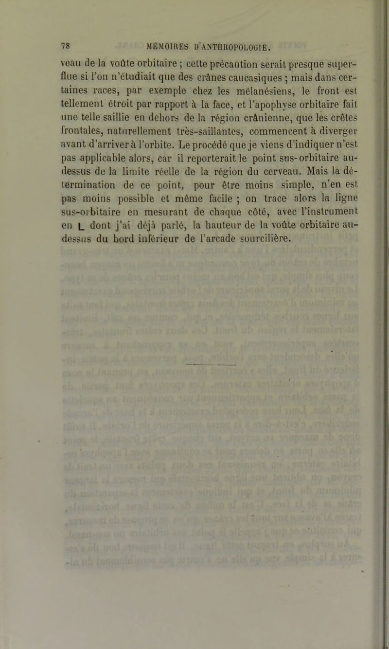 veau de la voûte orbitaire ; cette précaution serait presque super- flue si l’on n’étudiait que des crânes caucasiques ; mais dans cer- taines races, par exemple chez les mélanésiens, le front est tellement étroit par rapport à la face, et l’apophyse orbitaire fait une telle saillie en dehors de la région crânienne, que les crêtes frontales, naturellement très-saillantes, commencent à diverger avant d’arriver à l’orbite. Leprocédé que je viens d'indiquer n’est pas applicable alors, car il reporterait le point sus-orbitaire au- dessus de la limite réelle de la région du cerveau. Mais la dé- termination de ce point, pour être moins simple, n’en est pas moins possible et même facile ; on trace alors la ligne sus-orbitaire en mesurant de chaque côté, avec l’instrument en l dont j’ai déjà parlé, la hauteur de la voûte orbitaire au- dessus du bord inférieur de l’arcade sourcilière.