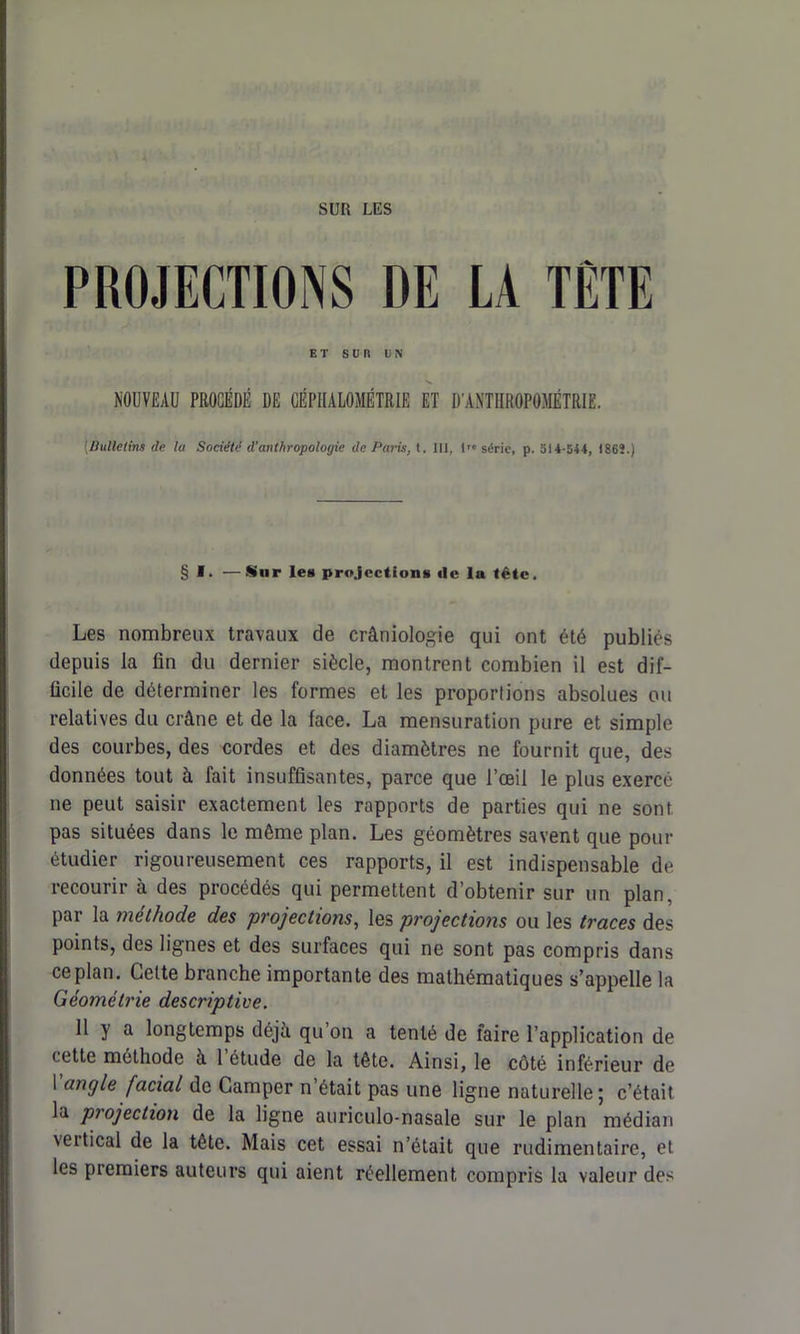 SUR LES PROJECTIONS DE LA TETE ET sun UN NOUVEAU PROCÉDÉ DE CÉPHALOMÉTRIE ET D'ANTHROPOMÉTRIE. [Bulletins de la Société d'anthropologie de Paris, t. III, l'« série, p. 514-544, 1862.) § I. —Sur les projections «1e la tête. Les nombreux travaux de crâniologie qui ont été publiés depuis la fin du dernier siècle, montrent combien il est dif- ficile de déterminer les formes et les proportions absolues ou relatives du crâne et de la face. La mensuration pure et simple des courbes, des cordes et des diamètres ne fournit que, des données tout à fait insuffisantes, parce que l’œil le plus exercé ne peut saisir exactement les rapports de parties qui ne sont, pas situées dans le même plan. Les géomètres savent que pour étudier rigoureusement ces rapports, il est indispensable de recourir à des procédés qui permettent d’obtenir sur un plan, par la méthode des projections, les projections ou les traces des points, des lignes et des surfaces qui ne sont pas compris dans ce plan. Cette branche importante des mathématiques s’appelle la Géométrie descriptive. 11 y a longtemps déjà qu on a tenté de faire l’application de cette méthode à 1 étude de la tête. Ainsi, le côté inférieur de Vangle facial de Camper n’était pas une ligne naturelle; c’était la projection de la ligne auriculo-nasale sur le pian médian \eitical de la tête. Mais cet essai n’était que rudimentaire, et les premiers auteurs qui aient réellement compris la valeur des