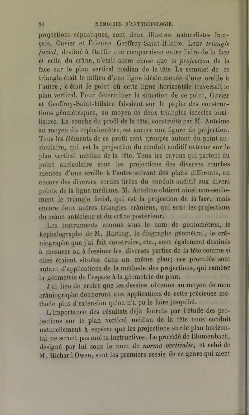 projections céphaliques, sont deux illustres naturalistes fran- çais, Cuvier et Etienne Geoffroy-Saint-Hilaire. Leur triangle facial, destiné à établir une comparaison entre l’aire de la face et celle du crâne, n’était autre chose que la projection de la face sur le plan vertical médian de la tête. Le sommet de ce triangle était le milieu d’une ligne idéale menée d’une oreille à l’autre; c’était le point où cette ligne horizontale traversait le plan vertical. Pour déterminer la situation de ce point, Cuvier et Geoffroy-Saint-Hilaire faisaient sur le papier des construc- tions géométriques, au moyen de deux triangles isocèles auxi- liaires. La courbe du profil de la tête, construite par M. Antelme au moyen du céphalomètre, est encore une figure de projection. Tous les éléments de ce profil sont groupés autour du point au- riculaire, qui est la projection du conduit auditif externe sur le plan vertical médian de la tête. Tous les rayons qui partent du point auriculaire sont les projections des diverses courbes menées d’une oreille à l’autre suivant des plans différents, ou encore des diverses cordes tirées du conduit auditif aux divers points de la ligne médiane. M. Antelme obtient ainsi non-seule- ment le triangle facial, qui est la projection de la face, mais encore deux autres triangles crâniens, qui sont les projections du crâne antérieur et du crâne postérieur. Les instruments connus sous le nom de goniomètres, le képhalographe de M. Harting, le diagraphe géométral, le crâ- niographe que j'ai fait construire, etc., sont également destinés à mesurer ou à dessiner les diverses parties de la tête comme si elles étaient situées dans un môme plan; ces procédés sont autant d’applications de la méthode des projections, qui ramène la géométrie de l’espace à la géométrie du plan. J’ai lieu de croire que les dessins obtenus au moyen de mon crâniographe donneront aux applications de cette précieuse mé- thode plus d'extension qu’on n’a pu le faire jusqu’ici. L’importance des résultats déjà fournis par l'étude des pro- jections sur le plan vertical médian de la tête nous conduit naturellement à espérer que les projections sur le plan horizon- tal ne seront pas moins instructives. Le procédé de Blumenbach, désigné par lui sous le nom de norma verticalis, et celui de M. Richard Owen, sont les premiers essais de ce genre qui aient