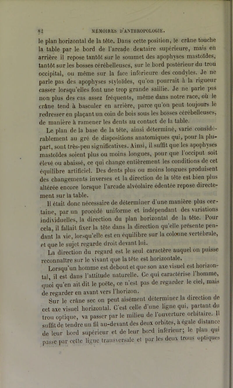 le plan horizontal de la tête. Dans cette position, le crâne touche la table par le bord de l’arcade dentaire supérieure, mais en arrière il repose tantôt sur le sommet des apophyses mastoïdes, tantôt sur les bosses cérébelleuses, sur le bord postérieur du trou occipital, ou même sur la face inférieure des condyles. Je ne parle pas des apophyses styloïdes, qu’on pourrait à la rigueur casser lorsqu’elles font une trop grande saillie. Je ne parle pas non plus des cas assez fréquents, même dans notre race, où le crâne tend à basculer en arrière, parce qu’on peut toujours le redresser en plaçant un coin de bois sous les bosses cérébelleuses, de manière à ramener les dents au contact de la table. Le plan de la base de la tète, ainsi déterminé, varie considé- rablement au gré de dispositions anatomiques qui, pour la plu- part, sont très-peu significatives. Ainsi, il suffit que les apophyses mastoïdes soient plus ou moins longues, pour que 1 occiput soit élevé ou abaissé, ce qui change entièrement les conditions de cet équilibre artificiel. Des dents plus ou moins longues produisent des changements inverses et la direction de la tête est bien plus altérée encore lorsque l’arcade alvéolaire édentée repose directe- ment sur la table. 11 était donc nécessaire de déterminer d’une manière plus cer- taine, par un procédé uniforme et indépendant des variations individuelles, la direction du plan horizontal de la tête. Pour cela, il fallait fixer la tête dans la direction qu’elle présente pen- dant la vie, lorsqu’elle est en équilibre sur la colonne vertébrale, et que le sujet regarde droit devant lui. La direction du regard est le seul caractère auquel on puisse reconnaître sur le vivant que la tête est horizontale. Lorsqu’un homme est debout et que son axe visuel est horizon- tal, il est dans l’attitude naturelle. Ce qui caractérise l’homme, quoi qu’en ait dit le poète, ce n’est pas de regarder le ciel, mais de regarder en avant vers 1 horizon. Sur le crâne sec on peut aisément déterminer la direction de cet axe visuel horizontal. C'est celle d’une ligne qui, partant du trou optique, va passer par le milieu de l’ouverture orbitaire. 11 suffit de tendre un fil au-devant des deux orbites, à égale distance de leur bord supérieur et de leur bord inférieur; le plan qui passe par celte ligue transversale et par les deux trous optiques
