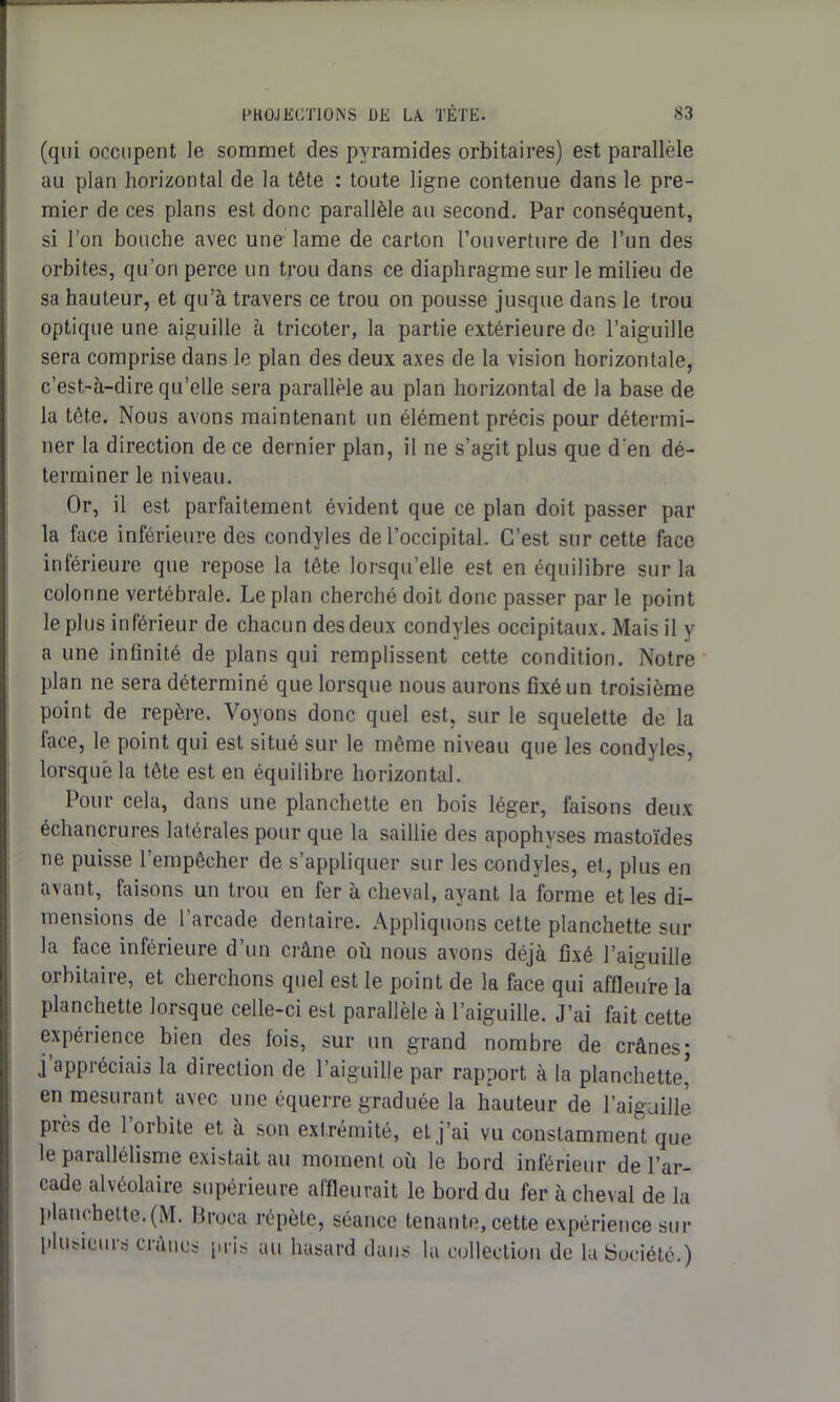 (qui occupent le sommet des pyramides orbitaires) est parallèle au plan horizontal de la tête : toute ligne contenue dans le pre- mier de ces plans est donc parallèle au second. Par conséquent, si l’on bouche avec une lame de carton l’ouverture de l’un des orbites, qu’on perce un trou dans ce diaphragme sur le milieu de sa hauteur, et qu’à travers ce trou on pousse jusque dans le trou optique une aiguille à tricoter, la partie extérieure de l’aiguille sera comprise dans le plan des deux axes de la vision horizontale, c’est-à-dire qu’elle sera parallèle au plan horizontal de la base de la tête. Nous avons maintenant un élément précis pour détermi- ner la direction de ce dernier plan, il ne s’agit plus que d'en dé- terminer le niveau. Or, il est parfaitement évident que ce plan doit passer par la face inférieure des condyles de l’occipital. C’est sur cette face inférieure que repose la tête lorsqu’elle est en équilibre sur la colonne vertébrale. Le plan cherché doit donc passer par le point le plus inférieur de chacun des deux condyles occipitaux. Mais il y a une infinité de plans qui remplissent cette condition. Notre plan ne sera déterminé que lorsque nous aurons fixé un troisième point de repère. Voyons donc quel est, sur le squelette de la lace, le point qui est situé sur le même niveau que les condyles, lorsque la tête est en équilibre horizontal. Pour cela, dans une planchette en bois léger, faisons deux échancrures latérales pour que la saillie des apophyses mastoïdes ne puisse l’empêcher de s’appliquer sur les condyies, et, plus en avant, faisons un trou en fer à cheval, ayant la forme et les di- mensions de l’arcade dentaire. Appliquons cette planchette sur la face inférieure d’un crâne où nous avons déjà fixé l’aiguille orbitaire, et cherchons quel est le point de la face qui affleure la planchette lorsque celle-ci est parallèle à l’aiguille. J’ai fait cette expérience bien des fois, sur un grand nombre de crânes; j appréciais la direction de l’aiguille par rapport à la planchette, en mesurant avec une équerre graduée la hauteur de l’aiguille piès de 1 orbite et à son extrémité, et j’ai vu constamment que le parallélisme existait au moment où le bord inférieur de l’ar- cade alvéolaire supérieure affleurait le bord du fer à cheval de la planchette. (M. Broca répète, séance tenante, cette expérience sur plusieurs crânes pris au hasard dans lu collection de la Société.)