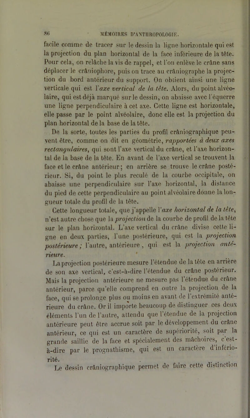 facile conimo de tracer sur le dessin la ligne horizontale qui est la projection du plan horizontal de la lace inférieure de la tête. Pour cela, on relâche la vis de rappel, et l’on enlève le crâne sans déplacer le crâniophore, puis on trace au erftniographe la projec- tion du bord antérieur du support. On obtient ainsi une ligne verticale qui est Y axe vertical de la tête. Alors, du point alvéo- laire, qui est déjà marqué sur le dessin, on abaisse avec l’équerre une ligne perpendiculaire à cet axe. Cette ligne est horizontale, elle passe par le point alvéolaire, donc elle est la projection du plan horizontal de la base de la tête. De la sorte, toutes les parties du profil crâniographique peu- vent être, comme on dit en géométrie, rapportées à deux axes rectangulaires, qui sont l’axe vertical du crâne, et l’axe horizon- tal de la base de la tête. En avant de l’axe vertical se trouvent la face et le crâne antérieur; en arrière se trouve le crâne posté- rieur. Si, du point le plus reculé de la courbe occipitale, on abaisse une perpendiculaire sur l’axe horizontal, la distance du pied de cette perpendiculaire au point alvéolaire donne la lon- gueur totale du profil de la tête. Cette longueur totale, que j’appelle Y axe horizontal de la tète, n’est autre chose que la projection de la courbe de profil de la tête sur le plan horizontal. L’axe vertical du crâne divise cette li- gne en deux parties, l'une postérieure, qui est la projection postérieure ’ l’autre, antérieure, qui est la projection anté- rieure. La projection postérieure mesure l’étendue de la tête en arrière de son axe vertical, c’est-à-dire l’étendue du crâne postérieur. Mais la projection antérieure ne mesure pas l’étendue du crâne antérieur, parce qu elle comprend en outre la projection de la face, qui se prolonge plus ou moins en avant de 1 extrémité anté- rieure du crâne. Or il importe beaucoup de distinguer ces deux éléments l'un de l’autre, attendu que 1 étendue de la projection antérieure peut être accrue soit par le développement du crâne antérieur, ce qui est un caractère de supériorité, soit par la grande saillie de la face et spécialement des mâchoires, c est- à-dire par le prognathisme, qui est un caractère d infério- rité. . _ . Le dessin crâniographique permet de faire cette distinction