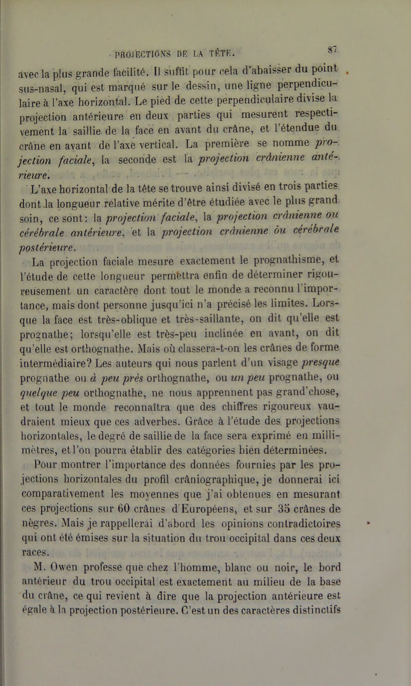 avec la plus grande facilité. Il suffit pour eela d’abaisser du point . sus-nasal, qui est marqué sur le dessin, une ligne perpendicu- laire à l’axe horizontal. Le pied de cette perpendiculaire divise la projection antérieure en deux parties qui mesurent respecti- vement la saillie, de la face en avant du crâne, et l’étendue du crâne en avant de l’axe vertical. La première se nomme pro- jection faciale, la seconde est la projection crânienne anté- rieure. L’axe horizontal de la tête se trouve ainsi divisé en trois parties dont la longueur relative mérite d’être étudiée avec le plus grand soin, ce sont: la projection faciale, la projection crânienne ou cérébrale antérieure, et la projection crânienne ôu cérébrale postérieure. La projection faciale mesure exactement le prognathisme, et l’étude de cette longueur permfettra enfin de déterminer rigou- reusement un caractère dont tout le monde a reconnu l’impor- tance, mais dont personne jusqu’ici n’a précisé les limites. Lors- que la face est très-oblique et très-saillante, on dit qu’elle est prognathe; lorsqu’elle est très-peu inclinée en avant, on dit qu’elle est orthognathe. Mais où classera-t-on les crânes de forme intermédiaire? Les auteurs qui nous parlent d’un visage presque prognathe ou à peu près orthognathe, ou un peu prognathe, ou quelque peu orthognathe, ne nous apprennent pas grand’chose, et tout le monde reconnaîtra que des chiffres rigoureux vau- draient mieux que ces adverbes. Grâce à l’étude des projections horizontales, le degré de saillie de la face sera exprimé en milli- mètres, et l’on pourra établir des catégories bien déterminées. Pour montrer l’importance des données fournies par les pro- jections horizontales du profil crâniographique, je donnerai ici comparativement les moyennes que j’ai obtenues en mesurant ces projections sur 60 crânes d Européens, et sur 35 crânes de nègres. Mais je rappellerai d’abord les opinions contradictoires qui ont été émises sur la situation du trou occipital dans ces deux races. M. Oxven professe que chez l’homme, blanc ou noir, le bord antérieur du trou occipital est exactement au milieu de la base du crâne, ce qui revient à dire que la projection antérieure est égale â la projection postérieure. G’est un des caractères distinctifs